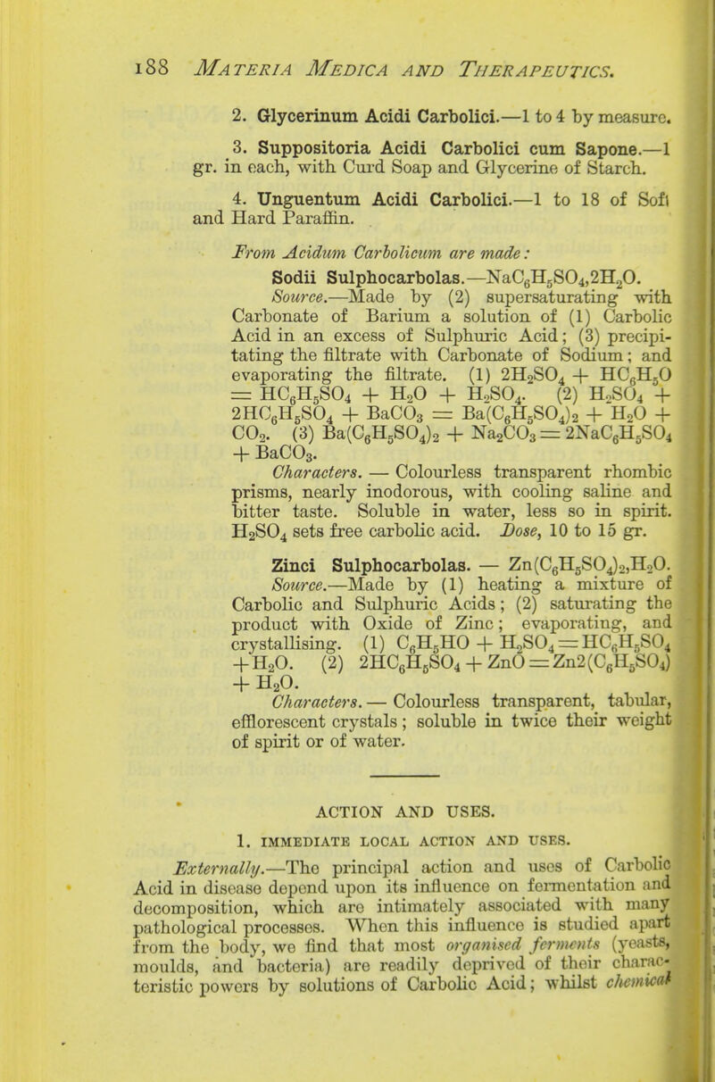 2. Glycerinum Acidi Carbolici.—1 to 4 by measure. 3. Suppositoria Acidi Carbolici cum Sapone.—1 gr. in each, witli Cui'd Soap and Glycerine of Starcb. 4. Unguentum Acidi Carbolici.—I to 18 of Sofi and Hard Paraf&n. From Acidum Carholiciim are made: Sodii Sulphocarbolas.—NaC6H5S04,2H20. Source.—Made by (2) supersaturating with. Carbonate of Barium a solution of (1) Carbolic Acid in an excess of Sulpburic Acid; (3) precipi- tating tbe filtrate with Carbonate of Sodium; and evaporating the filtrate. (1) 2H2SO4 + HCeHjO = HC6H5SO4 + H.O + H0SO4. (2) H0SO4 + 2HCgH5S04 + BaCOa = Ba(C6H5S04)2 + H2O + CO2. (3) Ba(C6H5S04)2 + NaaCOs = 2NaC6H5S04 + BaCOg. Characters. — Colourless transparent rhombic prisms, nearly inodorous, witb cooling saline and bitter taste. Soluble in water, less so in spirit. H2SO4 sets free carbolic acid. Dose, 10 to 15 gr. Zinci Sulphocarbolas. — Zn(C6H5S04)2,H20. Source.—Made by (1) beating a mixture of Carbolic and Sulphuric Acids; (2) satm^ating the product with Oxide of Zinc; evaporating, and crystallising. (1) CgHgHO + H2S04=rHC6H5S04 +H2O. (2) 2HC6H5SO4 + ZnO = Zn2(C6H5S04) + H2O. Characters. — Colourless transparent, tabular, efflorescent crystals; soluble in twice tbeir weight of spirit or of water. ACTION AND USES. 1. IMMEDIATE LOCAL ACTION AND USES. Externally.—The principal action and uses of Carbolic Acid in disease depend upon its influence on fennentation and decomposition, which are intimately associated with many pathological processes. When this influence is studied apart from the body, we find that most organised fernwuts (yeasts, moulds, and bacteria) are readily deprived of thoir charac- teristic powers by solutions of Carbolic Acid; whilst clmnicat