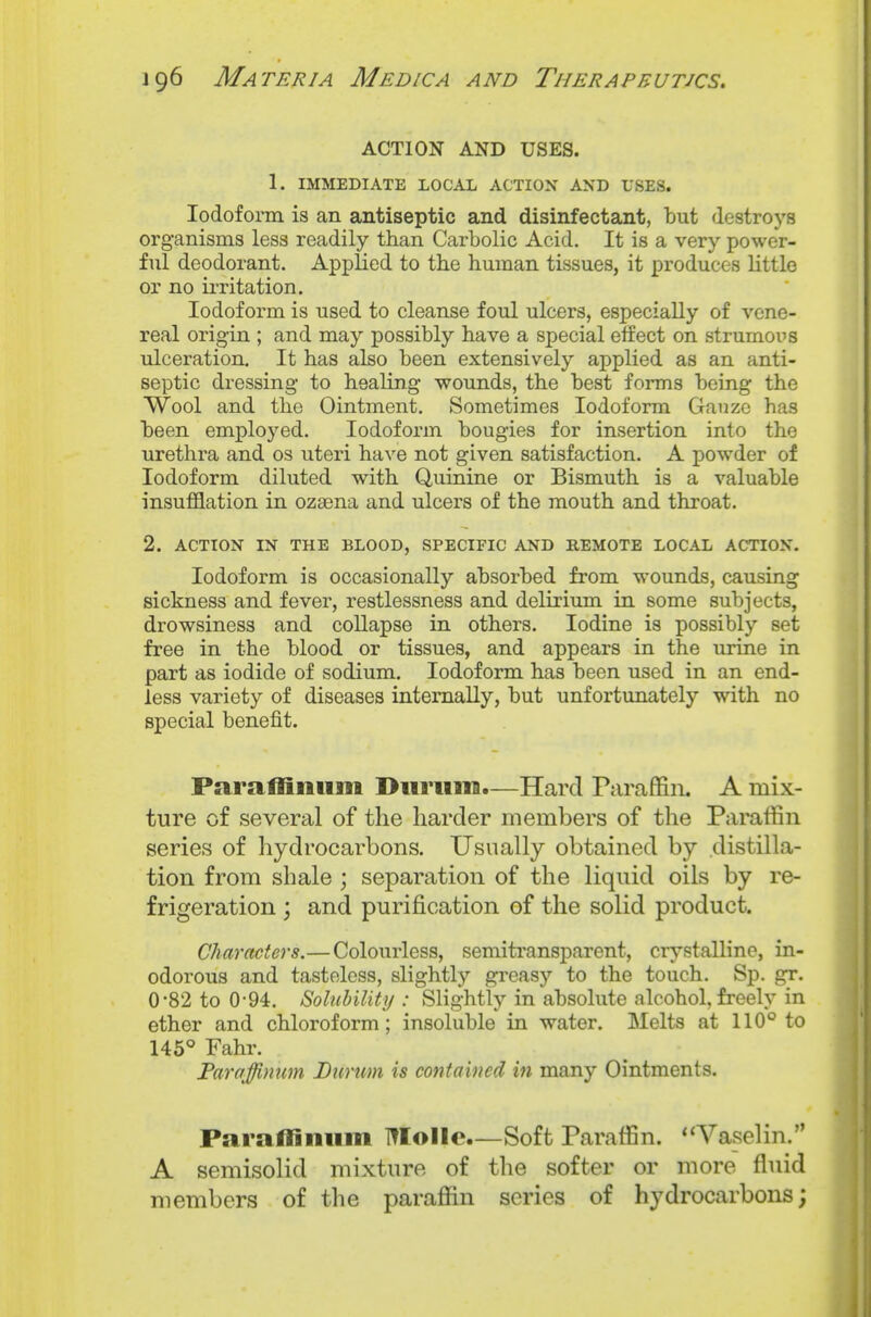 ACTION AND USES. 1. IMMEDIATE LOCAL ACTION AND USES. Iodoform is an antiseptic and disinfectant, but destroys organisms less readily than Carbolic Acid. It is a very power- ful deodorant. Applied to the human tissues, it produces little or no irritation. Iodoform is used to cleanse foul ulcers, especially of vene- real origin ; and may possibly have a special effect on strumous ulceration. It has also been extensively ajDplied as an anti- septic dressing to healing wounds, the best forms being the Wool and the Ointment. Sometimes Iodoform Gauze has been employed. Iodoform bougies for insertion into the urethra and os uteri have not given satisfaction. A powder of Iodoform diluted with Quinine or Bismuth is a valuable insufflation in ozaena and ulcers of the mouth and throat. 2. ACTION IN THE BLOOD, SPECIFIC AND REMOTE LOCAL ACTION. Iodoform is occasionally absorbed from wounds, causing sickness and fever, restlessness and delirium in some subjects, drowsiness and collapse in others. Iodine is possibly set free in the blood or tissues, and appears in the urine in part as iodide of sodium. Iodoform has been used in an end- less variety of diseases internally, but unfortunately with no special benefit. Paraliiiiiim Durum.—Hard Paraffin. A mix- ture of several of the harder members of the Paraffin series of hydrocarbons. Usually obtained by distilla- tion from shale ; separation of the liquid oils by re- frigeration ; and purification of the solid product. Characters.—Colourless, semitransparent, crystalline, in- odorous and tasteless, slightly greasy to the touch. Sp. gr. 0-82 to 0-94. Solubility : Slightly in absolute alcohol, freely in ether and chloroform; insoluble in water. Melts at 110° to 145° Fahr. Faraffinum Durum is contained in many Ointments. Parallinum Molle.—Soft Paraffin. ''Vaselin. A semisolid mixture of the softer or more fluid members of the paraffin series of hydrocarbons;