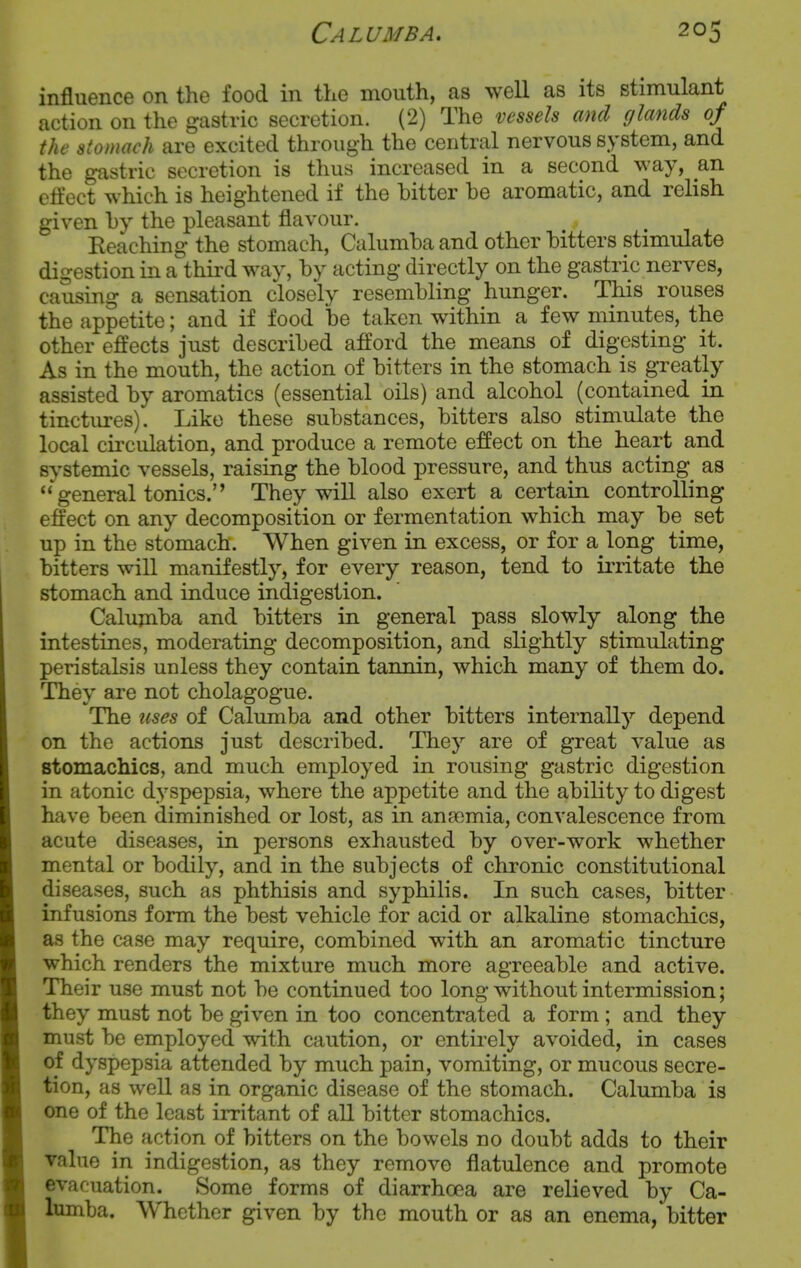 influence on the food in the mouth, as well as its stimulant action on the gastric secretion. (2) The vessels and glands of the stomach are excited through the central nervous system, and the gastric secretion is thus increased in a second way, an effect which is heightened if the bitter be aromatic, and relish given by the pleasant flavour. Reaching the stomach, Calumba and other bitters stimulate digestion in a third way, by acting directly on the gastric nerves, causing a sensation closely resembling hunger. This rouses the appetite; and if food be taken within a few minutes, the other effects just described afford the means of digesting it. As in the mouth, the action of bitters in the stomach is greatly assisted by aromatics (essential oils) and alcohol (contained in tinctures). Like these substances, bitters also stimulate the local ciixulation, and produce a remote effect on the heart and systemic vessels, raising the blood pressure, and thus acting as  general tonics. They will also exert a certain controlling effect on any decomposition or fermentation which may be set up in the stomach. When given in excess, or for a long time, bitters will manifestly, for every reason, tend to irritate the stomach and induce indigestion. Calumba and bitters in general pass slowly along the intestines, moderating decomposition, and slightly stimulating peristalsis unless they contain tannin, which many of them do. They are not cholagogue. The uses of Calumba and other bitters internally depend on the actions just described. They are of great value as stomachics, and much employed in rousing gastric digestion in atonic dyspepsia, where the appetite and the ability to digest have been diminished or lost, as in ansomia, convalescence from acute diseases, in persons exhausted by over-work whether mental or bodily, and in the subjects of chronic constitutional diseases, such as phthisis and syphilis. In such cases, bitter infusions form the best vehicle for acid or alkaline stomachics, as the case may require, combined with an aromatic tincture which renders the mixture much more agreeable and active. Their use must not be continued too long without intermission; they must not be given in too concentrated a form ; and they must be employed with caution, or entirely avoided, in cases of dyspepsia attended by much pain, vomiting, or mucous secre- tion, as well as in organic disease of the stomach. Calumba is one of the least irritant of all bitter stomachics. The action of bitters on the bowels no doubt adds to their value in indigestion, as they remove flatulence and promote evacuation. Some forms of diarrhoea are relieved by Ca- lumba. Whether given by the mouth or as an enema, bitter