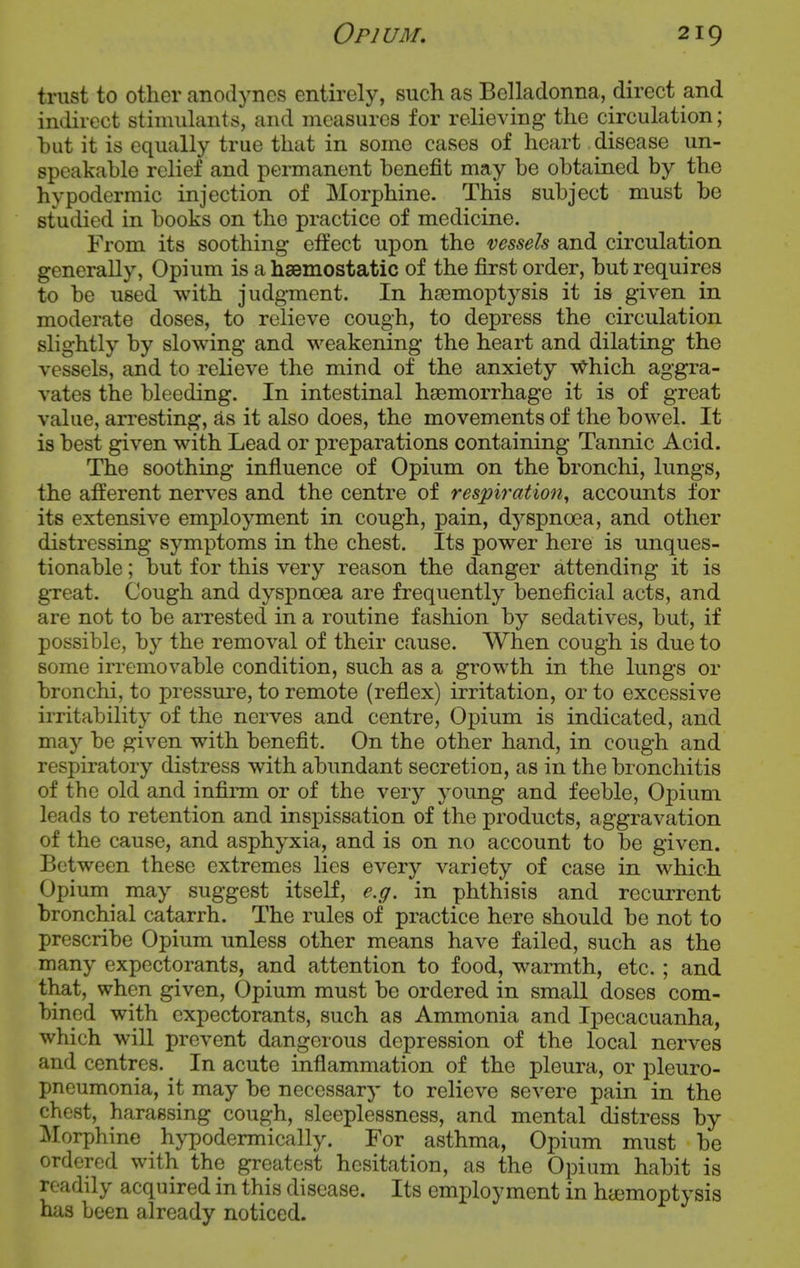 trust to other anodynes entirely, such as Belladonna, direct and indirect stimulants, and measures for relieving the circulation; hut it is equally true that in some cases of heart disease un- speakahle relief and permanent benefit may be obtained by the hypodermic injection of Morphine. This subject must be studied in books on the practice of medicine. From its soothing effect upon the vessels and circulation generally, Opium is a haemostatic of the first order, but requires to be used with judgment. In haemoptysis it is given in moderate doses, to relieve cough, to depress the circulation slightly by slowing and M^eakening the heart and dilating the vessels, and to relieve the mind of the anxiety v^hich aggra- vates the bleeding. In intestinal haemorrhage it is of great value, arresting, as it also does, the movements of the bowel. It is best given with Lead or preparations containing Tannic Acid. The soothing influence of Opium on the bronchi, lungs, the afferent nerves and the centre of respiration, accounts for its extensive employment in cough, pain, dyspnoea, and other distressing symptoms in the chest. Its power here is unques- tionable ; but for this very reason the danger attending it is gTeat. Cough and dyspnoea are frequently beneficial acts, and are not to be arrested in a routine fashion by sedatives, but, if possible, by the removal of their cause. When cough is due to some irremovable condition, such as a growth in the lungs or bronchi, to pressure, to remote (reflex) irritation, or to excessive irritability of the nerves and centre. Opium is indicated, and may be given with benefit. On the other hand, in cough and respiratory distress with abundant secretion, as in the bronchitis of the old and infinm or of the very young and feeble, Opium leads to retention and inspissation of the products, aggravation of the cause, and asphyxia, and is on no account to be given. Between these extremes lies every variety of case in which Opium^ may suggest itself, e.g. in phthisis and recurrent bronchial catarrh. The rules of practice here should be not to prescribe Opium unless other means have failed, such as the many expectorants, and attention to food, M^armth, etc.; and that, when given. Opium must be ordered in small doses com- bined with expectorants, such as Ammonia and Ipecacuanha, which will prevent dangerous depression of the local nerves and centres. In acute inflammation of the pleura, or pleuro- pneumonia, it may be necessary to relieve severe pain in the chest, harassing cough, sleeplessness, and mental distress by Morphine hj^podermically. For asthma, Opium must be ordered with the greatest hesitation, as the Opium habit is readily acquired in this disease. Its employment in hajmoptysis has been already noticed.