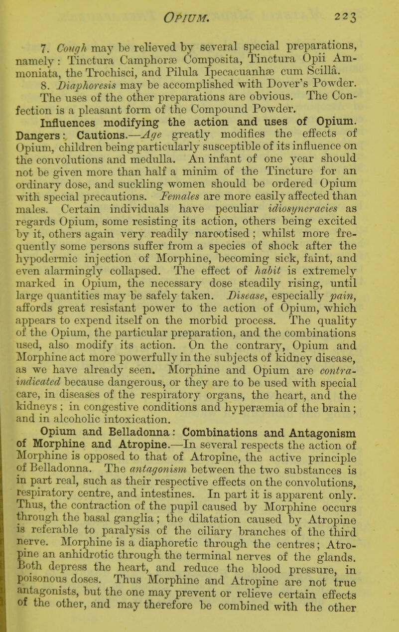 7. Cough may be relieved by several special preparations, namely: Tinctura Camphorjie Composita, Tinctura Opii Am- moniata, the Ti'ochisci, and Pilula Ipecacuanhae cum Scilla. 8. Diaphoresis may be accomplished with Dover's Powder. The uses of the other preparations are obvious. The Con- fection is a pleasant form of the Compound Powder. Influences modifying the action and uses of Opium. Dangers: Cautions.—Age greatly modifies the effects of Opium, children being particularly susceptible of its influence on the convolutions and medulla. An infant of one year should not be given more than half a minim of the Tincture for an ordinary dose, and suckling women should be ordered Opium with special precautions. Females are more easily affected than males. Certain individuals have peculiar idiosyncracies as regards Opium, some resisting its action, others being excited by it, others again very readily narcotised; whilst more fre- quently some persons suffer from a species of shock after the hypodennic injection of Morphine, becoming sick, faint, and even alarmingly collapsed. The effect of habit is extremely marked in Opium, the necessary dose steadily rising, until large quantities may be safely taken. Disease, especially pain, affords great resistant power to the action of Opium, which appears to expend itself on the morbid process. The quality of the Opiimi, the particular preparation, and the combinations used, also modify its action. On the contrarj'-, Opium and Morphine act more powerfully in the subjects of kidney disease, as we have already seen. Morphine and Opium are contra- indicated because dangerous, or they are to be used with special care, in diseases of the respiratory organs, the heart, and the kidneys ; in congestive conditions and hyperasmia of the brain; and in alcoholic intoxication. Opium and Belladonna: Combinations and Antagonism of Morphine and Atropine.—In several respects the action of Morphine is opposed to that of Atropine, the active principle of Belladonna. The antagonism between the two substances is in part real, such as their respective effects on the convolutions, respiratory centre, and intestines. In part it is apparent only. Thus, the contraction of the pupil caused by Morphine occurs through the basal ganglia; the dilatation caused by Atropine is referable to paralysis of the ciliary branches of the third nerve. Morphine is a diaphoretic through the centres; Atro- pine an anhidrotic through the terminal nerves of the glands. Both depress the heart, and reduce the blood pressure, in poisonous doses. Thus Morphine and Atropine are not true antagonists, but the one may prevent or relieve certain effects of the other, and may therefore be combined with the other