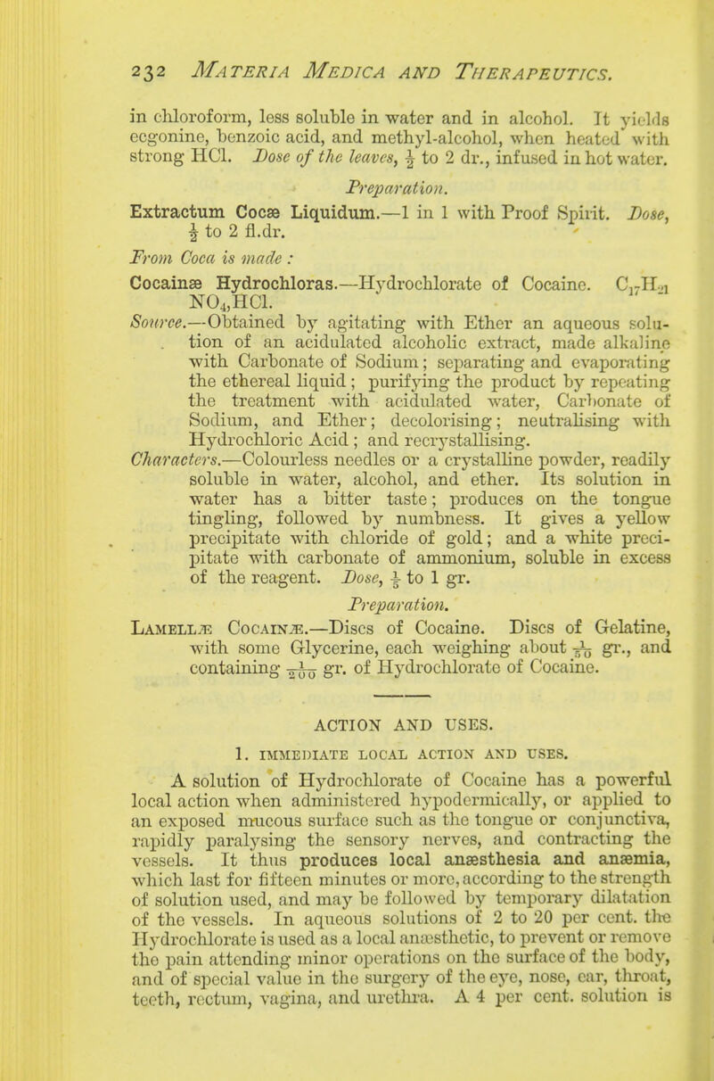 in chloroform, less soluble in water and in alcohol. It yields ecgonine, benzoic acid, and methyl-alcohol, when heated with strong HCl. Dose of the leaves, ^ to 2 dr., infused in hot water. Preparation. Extractum Goose Liquidum.—1 in 1 with Proof Spiiit. Dose, ^ to 2 fl.dr. From Coca is made : Cocainse Hydrochloras.—Hydrochlorate of Cocaine. C,jR.,i N04,HC1. Source.—Obtained by agitating with Ether an aqueous solu- tion of an acidulated alcoholic exti-act, made alkaline with Carbonate of Sodium; sej)arating and evaporating the ethereal liquid ; purifying the product by repeating the treatment with acidulated water, Carbonate of Sodium, and Ether; decoloiising; neutralising with Hydrochloric Acid ; and recrystallising. Characters.—Colourless needles or a crystalline jjowder, readily soluble in water, alcohol, and ether. Its solution in water has a bitter taste; produces on the tongue tingling, followed by numbness. It gives a yellow precipitate with chloride of gold; and a white preci- pitate with carbonate of ammonium, soluble in excess of the reagent. Dose, -| to 1 gr. Preparation. Lamellte Cocain-^.—Discs of Cocaine. Discs of Gelatine, with some Grlycerine, each weighing about gr., and containing gr. of Hydrochlorate of Cocaine. ACTION AND USES. 1. IMMEDIATE LOCAL ACTION AND USES. A solution of Hydrochlorate of Cocaine has a powerful local action when administered hypodcrmically, or applied to an exposed mucous surface such as the tongue or conjunctiva, rapidly paralysing the sensory nerves, and contracting the vessels. It thus produces local anaesthesia and anaemia, which last for fifteen minutes or more, according to the strength of solution used, and may be followed by temporary dilatation of the vessels. In aqueous solutions of 2 to 20 per cent, tho Hydrochlorate is used as a local anaisthetic, to prevent or remove the pain attending minor operations on the surface of the body, and of special value in the surgery of the eye, nose, ear, throat, teeth, rectum, vagina, and uretlma. A 4 per cent, solution is