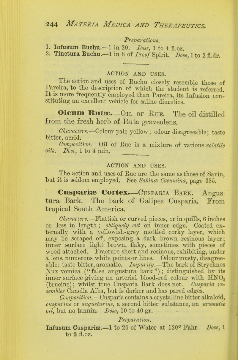 Preparations. 1. Infusum Buchu.—1 in 20. Dose, 1 to 4 fl.oz. 2. Tinctura Buchu.—1 in 8 of Proof Spirit. Lose, 1 to 2 fl.dr. ACTION AND USES. The action and uses of Buchu closely resemble those of Pareira, to the description of which the student is referred. It is more frequently employed than Pareira, its Infusion con- stituting an excellent vehicle for saline diuretics. Oleum Riitse—Oil of Rue. The oil distilled from the fresh herb of Ruta graveolens. Charaeters.—Colour pale yellow; odour disagreeable; taste bitter, acrid. Composition.—Oil of Eue is a mixture of various volatile oils. Pose, 1 to 4 min. ACTION AND USES. The action and uses of Rue are the same as those of Savin, but it is seldom employed. See Sabince Cacumina, page 385. Ciispariae Cortex.—Cusparia Bark. Angus- tura Bark. The bark of Galipea Cusparia. From tropical South America. Characters.—Flattish or curved pieces, or in quills, 6 inches or less in length; obliquely cut on inner edge. Coated ex- ternally with a yellowish-grey mottled corky layer, which may be scraped oif, exposing a dark brown resinous layer; inner surface light brown, flaky, sometimes with pieces of wood attached. Fracture short and resinous, exhibiting, under a lens, numerous white points or lines. Odour musty, disagree- able; taste bitter, aromatic. Impurity.—The bark of Strychnos Nux-vomica (false angustura bark); distinguished by its inner surface giving an arterial blood-red colour with HNOg (brucine); whilst true Cusparia Bark does not. Cusparia re- sembles Canella Alba, but is darker and has pared edges. Composition.—Cusparia contains a crystalline bitter alkaloid, cusparine or angusturine, a second bitter substance, an aromatic oil, but no tanniiL Pose, 10 to 40 gr. Preparation. Infusum Cusparise.—1 to 20 of Water at 120° Fahr. Pose, 1 to 2 fl.oz.