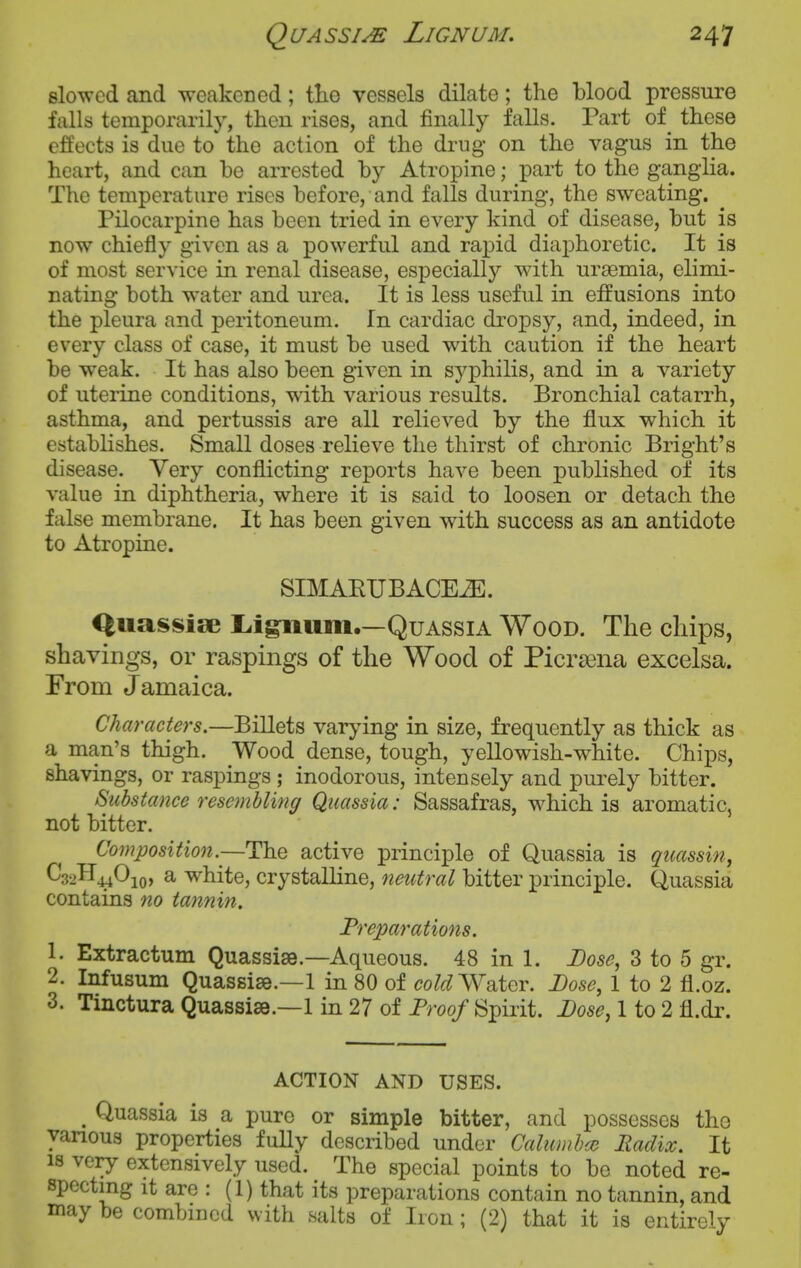 slowed and weakcDed; tlie vessels dilate; the blood pressure falls temporarily, then rises, and finally falls. Part of_ these effects is due to the action of the drug on the vagus in the heart, and can be arrested by Atropine; part to the ganglia. The temperature rises before, and falls during, the sweating. Pilocarpine has been tried in every kind of disease, but is now chiefly given as a powerful and rapid diaphoretic. It is of most service in renal disease, especially with uraemia, elimi- nating both water and urea. It is less useful in effusions into the pleura and peritoneum. In cardiac di'opsy, and, indeed, in every class of case, it must be used with caution if the heart be weak. It has also been given in syphilis, and in a variety of uterine conditions, with various results. Bronchial catarrh, asthma, and pertussis are all relieved by the flux which it establishes. Small doses relieve the thirst of chronic Bright's disease. Very conflicting reports have been published of its value in diphtheria, where it is said to loosen or detach the false membrane. It has been given with success as an antidote to Atropine. SIMAEUBACEiE. Qiiassise L.igiiiim.—Quassia Wood. The cliips, shavings, or raspings of the Wood of Picrsena excelsa. From Jamaica. Characters,—BiUets varying in size, frequently as thick as a man's thigh. Wood dense, tough, yellowish-white. Chips, shavings, or raspings ; inodorous, intensely and purely bitter. Substance resembling Quassia: Sassafras, which is aromatic, not bitter. Composition.—The active principle of Quassia is qtcassin, C32H44O10, a white, crystalline, neutral bitter principle. Quassia contains no tannin. Preparations. 1. Extractum Quassise.—Aqueous. 48 in 1. Dose, 3 to 5 gr. 2. Infusum Quassise.—1 in 80 of c?o/fnVater. Dose, 1 to 2 fl.oz. 3. Tinctura Quassise.—1 in 27 of Proo/Spirit. 1 to 2 fl.dr. ACTION AND USES. ^ Quassia is a pure or simple bitter, and possesses the various properties fully described under Calumbce Radix. It 18 very extensively used. The special points to be noted re- specting it are : (1) that its preparations contain no tannin, and may be combined with salts of Iron; (2) that it is entirely