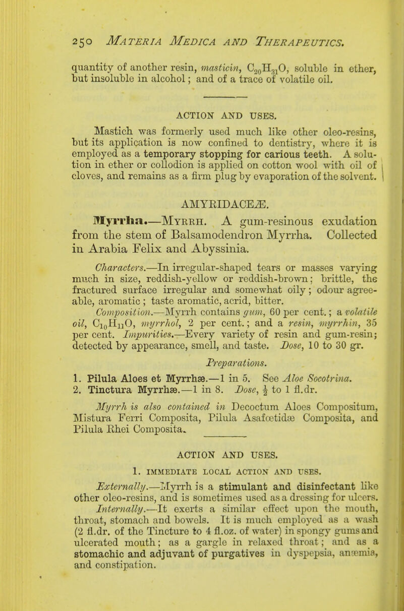 quantity of another resin, masticin, C^qR^hO, soluble in ether, hut insoluble in alcohol; and of a trace of volatile oil. ACTION AND USES. Mastich was formerly used much like other oleo-resins, but its application is now confined to dentistry, where it is employed as a temporary stopping for carious teeth. A solu- tion in ether or collodion is applied on cotton wool with oil of i cloves, and remains as a firm plug by evaporation of the solvent. 1 AMYKIDACE^. TW[yi*rha.—Myrrh. A gum-resinous exudation from the stem of Balsamodendron Myrrha. Collected in Arabia Felix and Abyssinia. Characters.—In irregular-shaped tears or masses varying much in size, reddish-yellow or reddish-brown; brittle, the fractured surface irregular and somewhat oily; odour agi'ee- able, aromatic ; taste aromatic, acrid, bitter. Composition.—Mja^rh contains ffi(m, 60 per cent.; a volatile oil, CiqHijO, myrrhol, 2 per cent.; and a resist, myrrhin, 35 per cent. Impurities.—Every variety of resin and gum-resin; detected by appearance, smell, and taste. Dose, 10 to 30 gr. Preparations. 1, Pilula Aloes et Myrrhse.—1 in 5. See Aloe Socotrina. 2. Tinctura Myrrhse.—1 in 8. Dose, i to 1 fl.dr. Myrrh is also contained in Decoctum Aloes Compositum, Mistura Ferri Composita, Pilula Asafoetidas Composita, and Pilula Ehei Composita. ACTION AND USES. 1. IMMEDIATE LOCAL ACTION AND USES. Externally.—I.Iyrrh is a stimulant and disinfectant like other oleo-resins, and is sometimes used as a dressing for ulcers. Internally.—It exerts a similar effect upon the mouth, throat, stomach and bowels. It is much employed as a wash (2 fl.dr. of the Tincture to 4 fl.oz. of water) in spongy gums and ulcerated mouth; as a gargle in relaxed throat; and as _ a stomachic and adjuvant of purgatives in dyspepsia, angemia, and constipation.