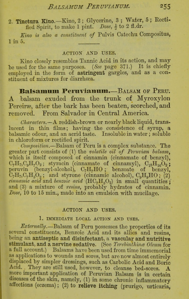 Balsamum Feruvianum, 25s 2. Tinctura Kino.—Kino, 2 ; Glycerine, 3 ; Water, 5 ; Recti- fied Spirit, to make 1 pint. Dose, ^ to 2 fl.dr. Kino is also a constituent of Pulvis Catechu Compositus, 1 in 5. . ACTION AND USES. Kino closely resembles Tannic Acid in its action, and may be used for the same purposes. {See page 371.) It is chiefly employed in the form of astringent gargles, and as a con- stituent of mixtures for diarrhoea. Balsamum Peniviaiium.—Balsam of Peru. A balsam exuded from the trunk of Myroxylon Pereirse, after the bark has been beaten, scorched, and removed. From Salvador in Central America. Characters.—A reddish-brown or nearly black liquid, trans- lucent in thin films; having the consistence of syi'up, a balsamic odour, and an acrid taste. Insoluble in water ; soluble in chloroform or rectified spirit. Composition.—Balsam of Peru is a complex substance. The greater part consists of (I) the volatile oil of Peruvian balsaniy which is itself composed of cinnamin (cinnamate of benzyl), C7B[7,C9H702; styracin (cinnamate of cinnamyl), Cj8ilig02; peruvin (benzyl-alcohol), C7H7HO ; benzoate of benzyl, C7H7,C7H50.2; and styrone (cinnamic alcohol), C9H9HO; (2) cinnamic acid and benzoic acid (HC7H5O2) in small quantities and (3) a mixture of resins, probably hydrates of cinnamin. Lose, 10 to 15 min., made into an emulsion with mucilage. ACTION AND USES. 1. IMMEDIATE LOCAL ACTION AND USES. Externally.—Balsam of Peru possesses the properties of its several constituents. Benzoic Acid and its allies and resins, being an antiseptic and disinfectant, a vascular and nutritive stimulant, and a nervine sedative. (See Terebiitthince Oleum for a full account.) Balsams have been used from time immemorial as applications to wounds and sores, but are now almost entirely displaced by simpler dressings, such as Carbolic Acid and Boric Acid. They are still used, however, to cleanse bed-sores. A more important application of Peruvian Balsam is in certain diseases of the skin, namely, (1) in some chronic inflammatory