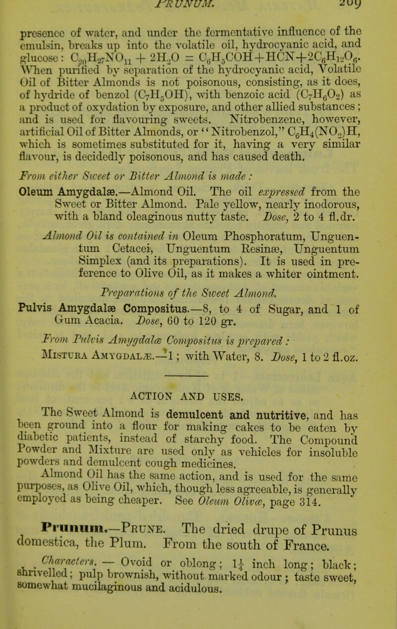 rR UNUM. presence of water, and under the fermentative influence of the emulsin, breaks up into the volatile oil, hydi'ocyanic acid, and glucose: C,„H,7N0ii + 2H,0 = C«H5COH+HCN+2C6Hi,06. AVTien purified by separation of the hydrocyanic acid, Volatile Oil of Bitter Almonds is not poisonous, consisting, as it does, of hydride of benzol (C7H5OH), with benzoic acid (C7Hg02) as a product of oxydation by exposure, and other allied substances; and is used for flavouring sweets. Nitrobenzene, however, artificial Oil of Bitter Almonds, or '' Nitrobenzol, C6H4(NO,,)H, which is sometimes substituted for it, having a very similar flavour, is decidedly poisonous, and has caused death. From either Sweet or Bitter Almond is made: Oleum Amygdalae.—Almond Oil. The oil expressed from the Sweet or Bitter Almond. Pale yellow, nearly inodorous, with a bland oleaginous nutty taste. Dose, 2 to 4 fl. dr. Almond Oil is contained in Oleum Phosphoratum, Unguen- tum Cetacei, XJnguentum Resinse, Unguentum Simplex (and its preparations). It is used in pre- ference to Olive Oil, as it makes a whiter ointment. Preparations of the Siveet Almond. Pulvis Amygdalae Compositus.—8, to 4 of Sugar, and 1 of Gum Acacia. Dose, 60 to 120 gr. 'om Pulvis Aniygdalce Compositus is prepared: MisTURA Amygdala.—1; with Water, 8. Dose, 1 to 2 fl.oz. ACTION AND USES. The Sweet Almond is demulcent and nutritive, and has been ground into a flour for making cakes to be eaten by diabetic patients, instead of starchy food. The Compound Powder and Mixture are used only as vehicles for insoluble powders and demulcent cough medicines. Almond Oil has the same action, and is used for the same purposes, as Olive Oil, which, though less agreeable, is generally employed as being cheaper. See Oleum Olivce, page 314. Priinum.—Prune. The dried drupe of Prunus domestica, the Plum. From the south of France. ^ Characters, — Ovoid or oblong; 1^ inch long; black; shrivelled; pulp brownish, without marked odour ; taste sweet, somewhat mucilaginous and acidulous.