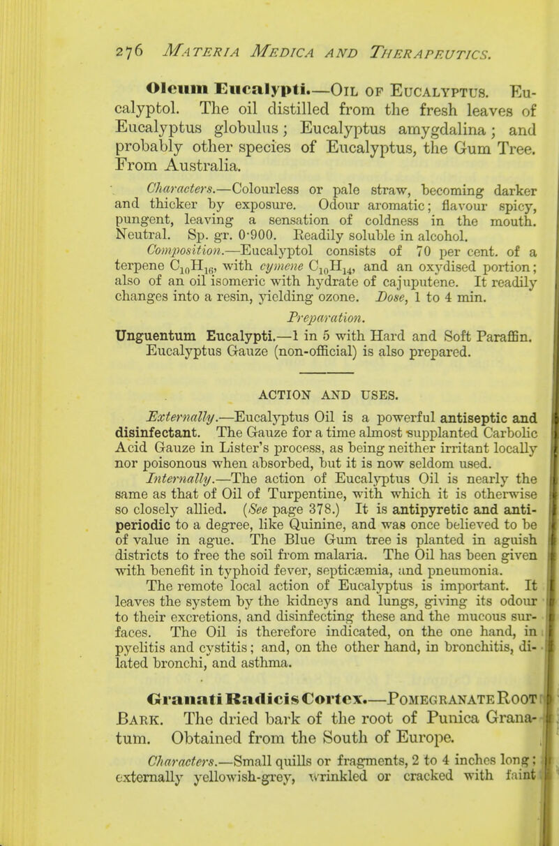 Oleum Eucalypti—Oil of Eucalyptus. Eu- calyptol. The oil distilled from the fresh leaves of Eucalyptus globulus; Eucalyptus amygdalina; and probably other species of Eucalyptus, the Gum Tree. From Australia. Characters.—Colourless or pale straw, becoming darker and thicker by exposure. Odour aromatic; flavour spicy, pungent, leaving a sensation of coldness in the mouth. Neutral, Sp. gr. 0-900. Eeadily soluble in alcohol. Com/position.—Eucalyptol consists of 70 per cent, of a terpene C^oHifi, with cymene Ci(,Hj4, and an oxydised portion; also of an oil isomeric with hydrate of cajuputene. It readily changes into a resin, jdelding ozone. Dose, 1 to 4 min. Treparation. Unguentum Eucalypti.—1 in 5 with Hard and Soft ParaflBn. Eucalyptus Gauze (non-official) is also prepared. ACTION AND USES. Externally.—Eucalj'ptus Oil is a powerful antiseptic and disinfectant. The Gauze for a time almost -supplanted Carbolic Acid Gauze in Lister's process, as being neither irritant locally nor poisonous when absorbed, but it is now seldom used. Internally.—The action of Eucalyptus Oil is nearly the same as that of Oil of Turpentine, with which it is otherwise so closely allied. {See page 378.) It is antipyretic and anti- periodic to a degree, like Quinine, and was once believed to be of value in ague. The Blue Gum tree is planted in aguish districts to free the soil from malaria. The Oil has been given with benefit in typhoid fever, septicasmia, and pneumonia. The remote local action of Eucalyptus is impoi-tant. It leaves the system by the kidneys and lungs, giving its odour to their excretions, and disinfecting these and the mucous sur- faces. The Oil is therefore indicated, on the one hand, in pyelitis and cystitis; and, on the other hand, in bronchitis, di- lated bronchi, and asthma. Oranati Raxlicis Cortex.—Pomegranate Root Bark. The dried bark of the root of Punica Grana- tutn. Obtained from the South of Europe. Characters.—Small quills or fragments, 2 to 4 inches long; externally yellowish-grey, Ttrinkled or cracked with faint