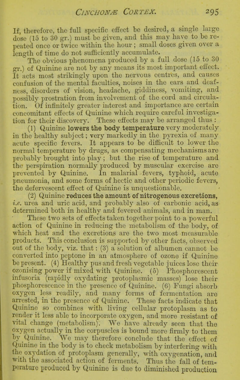 If, therefore, the full specific effect he desired, a single large dose (15 to 30 gr.) must be given, and this may have to he re- peated once or twice within the hour ; small doses given over a length of time do not sufficiently accumulate. The obvious phenomena produced by a full dose (15 to 30 gr.) of Quinine are not by any means its most important effect. It acts most strikingly upon the nervous centres, and causes confusion of the mental faculties, noises in the ears and deaf- ness, disorders of vision, headache, giddiness, vomiting, and possibly prostration from involvement of the cord and circula- tion. Of infinitely greater interest and importance are certain concomitant effects of Quinine which require careful investiga- tion for their discovery. These effects may be arranged thus : (1) Quinine lowers the body temperature very moderately in the healthy subject; very markedly in the pyrexia of many acute specific fevers. It appears to be difficult to lower the normal temperature by drugs, as compensating mechanisms are probably brought into play; but the rise of temperature and the perspiration normally produced by muscular exercise are prevented by Quinine. In malarial fevers, typhoid, acute pneumonia, and some forms of hectic and other periodic fevers, the defervescent effect of Quinine is unquestionable. (2) Quinine reduces the amount of nitrogenous excretions, i.e. urea and uric acid, and probably also of carbonic acid, as determined both in healthy and fevered animals, and in man. These two sets of effects taken together point to a powerful action of Quinine in reducing the metabolism of the bod)', of which heat and the excretions are the two most measurable products. This conclusion is supported by other facts, observed out of the body, viz. that: (3) a solution of albumen cannot be converted into peptone in an atmosphere of ozone if Quinine be present. (4) Healthy pus and fresh vegetable juices lose their ozonising power if mixed with Quinine. (5) PhosiDhorescent infusoria (rapidly oxydating protoplasmic masses) lose their phosphorescence in the presence of Quinine. (6) Fungi absorb oxygen less readily, and many forms of fermentation are arrested, in the presence of Quinine. These facts indicate that Quinine so combines with living cellular protoplasm as to render it less able to incorporate oxygen, and more resistant of vital change (metabolism). We have already seen that the oxygen actually in the corpuscles is bound more firmly to them by Quinine. We may therefore conclude that the effect of Quinine in the body is to check metabolism by interfering with the oxydation of protoplasm generally, with oxygenation, and with the associated action of ferments. Thus the fall of tem- perature produced by Quinine is due to diminished production