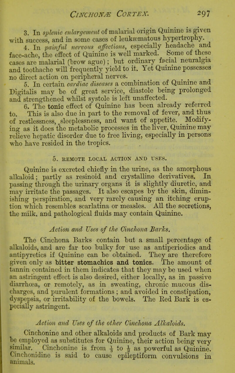 3. In splenic oilargcmcnt of malarial origin Quinine is given with success, and in some cases of leuka3matous hypertrophy. 4. In painful nervous affections, especially headache and face-ache, the effect of Quinine is well marked. Some of these cases are malarial (brow ague); but ordinary facial neuralgia and toothache wiU frequently yield to it. Yet Quinine possesses no direct action on peripheral nerves. 5. In certain cardiac diseases a combination of Quinine and Digitalis may be of great ser\dce, diastole being prolonged and strengthened w^hilst systole is left unaffected. 6. The tonic effect of Quinine has been already referred to. This is also due in part to the removal of fever, and thus of restlessness, ^sleeplessness, and want of appetite. ^ Modify- ing as it does the metabolic processes in the liver, Quinine may relieve hepatic disorder due to free living, especially in persons who have resided in the tropics. 5. REMOTE LOCAL ACTION AND USES. Quinine is excreted chiefly in the urine, as the amorphous alkaloid; partly as resinoid and crystalline derivatives. In passing through the urinary organs it is slightly diuretic, and may irritate the passages. It also escapes by the skin, dimin- ishing perspiration, and very rarely causing an itching erup- tion which resembles scarlatina or measles. All the secretions, the milk, and pathological fluids may contain Quinine. Action and Uses of the Cinchona Barks. The Cinchona Barks contain but a small percentage of alkaloids, and are far too bulky for use as antiperiodics and antipyretics if Quinine can be obtained. They are therefore given only as bitter stomachics and tonics. The amount of tannin contained in them indicates that they maybe used when an astringent effect is also desired, either locally, as in passive diarrhoea, or remotely, as in sweating, chronic mucous dis- charges, and purulent formations ; and avoided in constipation, dyspepsia, or irritability of the bowels. The Ked Bark is es- pecially astringent. Action and Uses of the other Cinchona Alkaloids. Cinchonine and other alkaloids and products of Bark may be employed as substitutes for Quinine, their action being very similar. Cinchonine is from i to ^ as powerful as Quinine. Cinchonidine is said to cause epileptiform convulsions in animals.