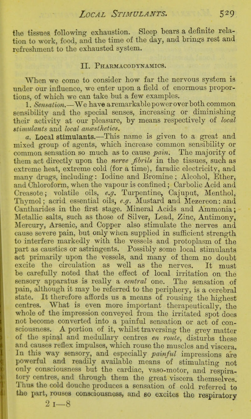 the tissues follomng exhaustion. Sleep bears a definite rela- tion to work, food, and the time of the day, and brino-s rest and refi-eshment to the exhausted system. II. Pharmacodynamics. T\nien we come to consider how far the nervous system is under our influence, we enter upon a field of enomious propor- tions, of which we can take but a few examples. 1. Sensation.—We have a remarkable power over both common sensibility and the special senses, increasing or diminishing their activity at our pleasure, by means respectively of local stimulants and local ancesthetics. a. Local stimulants.—This name is given to a great and mixed group of agents, which increase common sensibility or common sensation so much as to cause pain. The majority of them act directly upon the nerve fibrils in the tissues, such as extreme heat, extreme cold (for a time), faradic electricity, and many drugs, including: Iodine and Bromine; Alcohol, Ether, and Chloroform, when the vapour is confined; Carbolic Acid and Creasote; volatile oils, e.g. Turpentine, Cajuput, Menthol, Thymol; acrid essential oils, e.g. Mustard and Mezereon: and Cantharides in the fii'st stage. Mineral Acids and Ammonia; Metallic salts, such as those of Silver, Lead, Zinc, Antimony, Mercury, Arsenic, and Copper also stimulate the nerves and cause severe pain, but only when supplied in sufiicient strength to interfere markedly with the vessels and protoplasm of the part as caustics or astringents. Possibly some local stimulants act primarily upon the vessels, and many of them no doubt excite the circulation as well as the nerves. It must be carefully noted that the effect of local irritation on the sensory apparatus is really a central one. The sensation of pain, although it may be referred to the periphery, is a cerebral state. It therefore affords us a means of rousing the highest centres. What is even more important therapeutically, the whole of the impression conveyed from the irritated spot does not become converted into a painful sensation or act of con- sciousness. A portion of it, whilst traversing the grey matter of the spinal and medullary centres en route, distui^bs these and causes reflex impulses, which rouse the muscles and viscera. In this way sensory, and especially painful impressions are powerful and readily available means of stimulating not only consciousness but the cardiac, vaso-motor, and respira- tory centres, and through them the great viscera themselves. Thus the cold douche produces a sensation of cold referred to the part, rouses consciousness, and so excites the respiratory 2 1—8