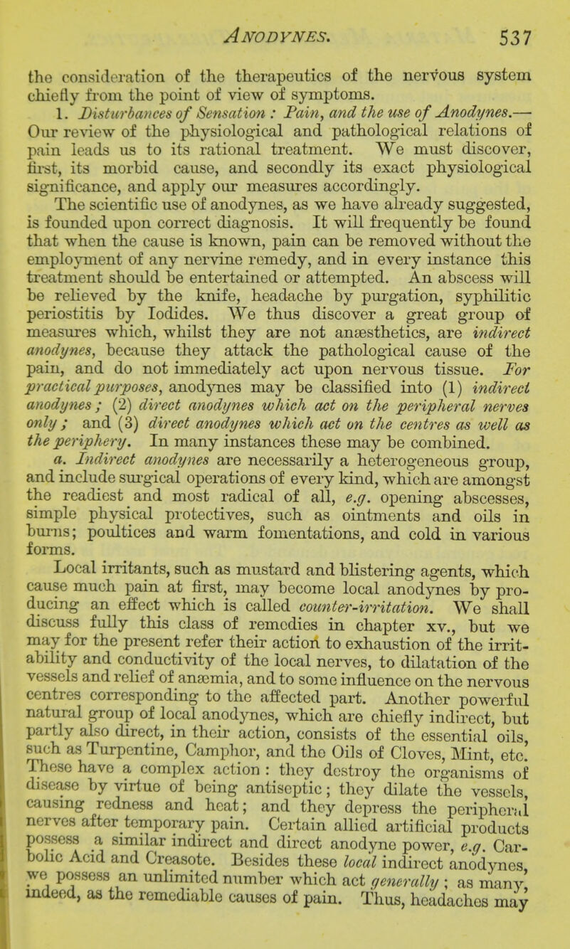 the consideration of the therapeutics of the nervous system chiefly fi-om the point of view of symptoms. 1. Disturbances of Sensation : Fain, and the use of Anodynes.—• Our review of the physiological and pathological relations of pain leads us to its rational treatment. We must discover, fii'st, its morbid cause, and secondly its exact physiological significance, and apply our measures accordingly. The scientific use of anodynes, as we have akeady suggested, is founded upon correct diagnosis. It will frequently be found that when the cause is known, pain can be removed without the employment of any nervine remedy, and in every instance this treatment should be entertained or attempted. An abscess will be relieved by the knife, headache by purgation, syphilitic periostitis by Iodides. We thus discover a great group of measures which, whilst they are not anaesthetics, are indirect anodynes, because they attack the pathological cause of the pain, and do not immediately act upon nervous tissue. For practical purposes, anodjmes may be classified into (1) indirect anodynes ; (j2) direct anodynes which act on the peripheral nerves only ; and (3) direct anodynes which act on the centres as well as the periphery. In many instances these may be combined. a. Fndirect anodynes are necessarily a heterogeneous group, and include sm^gical operations of every kind, which are amongst the readiest and most radical of all, e.g. opening abscesses, simple physical protectives, such as ointments and oils in bm-ns; poultices and warm fomentations, and cold in various forms. Local irritants, such as mustard and blistering agents, which cause much pain at first, may become local anodynes by pro- ducing an effect which is called counter-irritation. We shall discuss fully this class of remedies in chapter xv., but we may for the present refer their action to exhaustion of the irrit- ability and conductivity of the local nerves, to dilatation of the vessels and relief of anasmia, and to some influence on the nervous centres corresponding to the affected part. Another powerful natural group of local anodynes, which are chiefly indirect, but partly also direct, in their action, consists of the essential oils such as Turpentine, Camphor, and the Oils of Cloves, Mint, etc! These have a complex action : they destroy the organisms of disease by virtue of being antiseptic; they dilate the vessels causmg redness and heat; and they depress the periphcrai nerves after temporary pain. Certain allied artificial products possess a smular mdirect and direct anodyne power, e.g Car- bohc Acid and Creasote. Besides these local indirect anodynes we possess an unlimited number which act generally ; as many indeed, aa the remediable causes of pain. Thus, headaches may