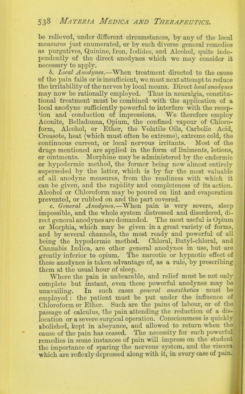 be relieved, under different circumstances, by any of the local measures just enumerated, or by sucb diverse general remedies as purgatives. Quinine, Iron, Iodides, and Alcohol, quite inde- pendently of the direct anodynes which we may consider it necessary to apply. h. Local Anodynes.—When treatment directed to the cause of the pain fails or is insufficient, we mast next attempt to reduce the irritability of the nerves by local means. Direct local anodynes may now be rationally employed. Thus in neui-algia, conBtitu- tional treatment must be combined with the application of a local anodyne sufficiently powerful to interfere with the recep- tion and conduction of impressions. We therefore employ Aconite, Belladonna, Opium, the confined vapour of Chloro- form, Alcohol, or Ether, the Volatile Oils, Carbolic Acid, Creasote, heat (which must often be extreme), extreme cold, the continuous current, or local nervous irritants. Most of the drugs mentioned are applied in the form of liniments, lotions, or ointments. Morphine maybe administered by the endermic or hypodermic method, the former being now almost entirely superseded by the latter, which is by far the most vahiable of all anodyne measures, from the readiness with which it can be given, and the rapidity and completeness of its action. Alcohol or Chloroform may be poured on lint and evaporation prevented, or rubbed on and the part covered. c. General Anodynes.—When pain is very severe, sleep impossible, and the whole system distressed and disordered, di- rect general anodynes are demanded. The most useful is Opium or Morphia, which may be given in a great variety of forms, and by several channels, the most ready and powerful of all being the hypodermic method. Chloral, Butyl-chloral, and Cannabis Indica, are other general anodjoies in use, but are greatly inferior to opium. The narcotic or hypnotic effect of these anodynes is taken advantage of, as a rule, by prescribing them at the usual hour of sleep. Where the pain is unbearable, and relief must be not only complete but instant, even these powerful anodynes may be unavailing. In such cases general ancesthetics must be employed: the patient must be put under the influence of Chloroform or Ether. Such are the pains of labour, or of the passage of calculus, the pain attending the reduction of a dis- location or a severe surgical operation. Consciousness is quickly abolished, kept in abeyance, and allowed to return when the cause of the pain has ceased. The necessity for such powerfid remedies in some instances of pain wiU impress on the student the importance of sparing the nervous system, and the viscei*a which are rcflexly depressed along with it, in every case of pain.