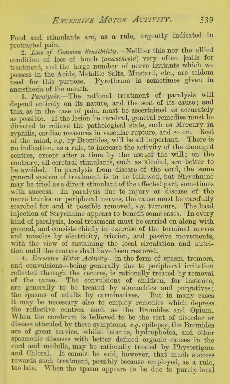 Food and sliinulants are, as a riile, urgently indicated in protracted pain. . 2. Loss of Common Sensibilitij.—'Neither tins nor the aUied condition of loss of touch {ancesthesia) very often (calls for treatment, and the large number of nerve irritants which we possess in the Acids, Metallic Salts, Mustard, etc., are seldom used for this puipose. Pyrethrum is sometimes given in anaesthesia of the mouth. 3. Farahjsis.—The rational treatment of paralysis will depend entirely on its natui'e, and the seat of its cause; and this, as in the case of pain, must be ascertained as accurately as possible. If the lesion be cerebral, general remedies must be directed to relieve the pathological state, such as Mercury in syphihs, cardiac measures in vascular rupture, and so on. Rest of the mind, e.g. by Bromides, will be all important. There is no indication, as a rule, to increase the activity of the damaged centres, except after a time by the use .of the will; on the contrary, all cerebral stimulants, such as alcohol, are better to be avoided. In paralysis from disease of the cord, the same general system of treatment is to be followed, but Strychnine may be tried as a direct stimulant of the affected part, sometimes with success. In paralysis due to injury or disease of the nerve trunks or peripheral nerves, the cause must be carefully searched for and if possible removed, e.g. tumours. The local injection of Strychnine appears to benefit some cases. In every kind of paralysis, local treatment must be carried on along with general, and consists chiefly in exercise of the terminal nerves and muscles by electricity, friction, and passive movements, with the view of sustaining the local circulation and nutri- tion until the centres shall have been restored. 4. Excessive Motor Activity—in the form of spasm, tremors, and convulsions—being generally due to peripheral irritation reflected through the centres, is rationally treated by removal of the cause. The convulsions of children, for instance, are generally to be treated by stomachics and purgatives; the spasms of adults by carminatives. But in many cases it may be necessary also to employ remedies which depress the reflective centres, such as the Bromides and Opium. When the cerebrum is believed to be the seat of disorder or disease attended by these symptoms, e.g. epilepsy, the Bromides are of great service, whilst tetanus, hydrophobia, and other spasmodic diseases with better defined organic causes in the cord and medulla, may be rationally treated by Physostigma and Chloral. It cannot be said, however, that much success revvards such treatment, possibly because employed, as a rule, too late. When the spasm appears to be due to purely local