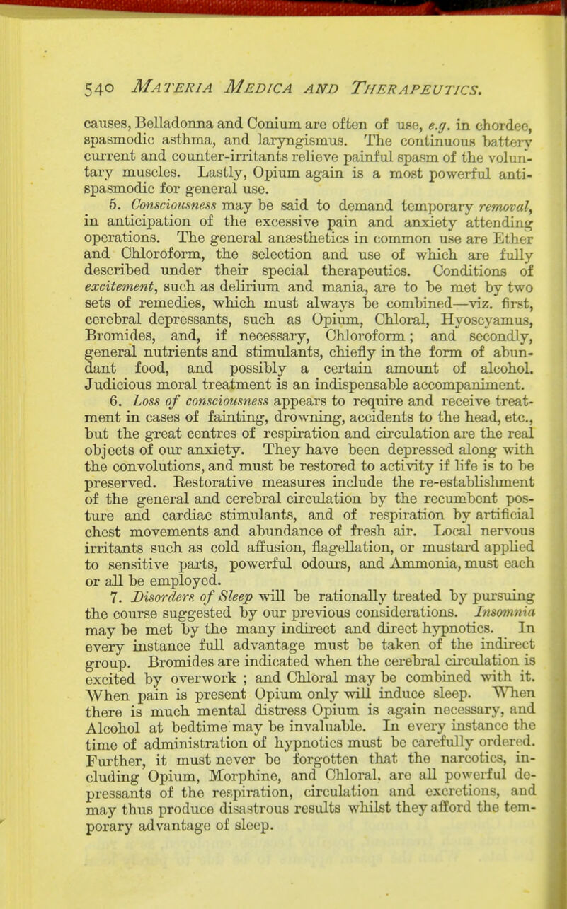 causes, Belladonna and Conium are often of use, e.g. in chordee, spasmodic asthma, and laryngismus. The continuous Lattery current and counter-irritants relieve painful spasm of the voluri- tary muscles. Lastly, Opium again is a most powerful anti- spasmodic for general use. 5. Consciousness may be said to demand temporary removal^ in anticipation of the excessive pain and anxiety attending operations. The general anaesthetics in common use are Ether and Chloroform, the selection and use of which are fully described under their special therapeutics. Conditions of excitement, such as delirium and mania, are to be met by two sets of remedies, which must always be combined—viz. first, cerebral depressants, such as Opium, Chloral, Hyoscyamus, Bromides, and, if necessary. Chloroform; and secondly, general nutrients and stimulants, chiefly in the form of abim- dant food, and possibly a certain amount of alcohol. Judicious moral treatment is an indispensable accompaniment. 6. Loss of consciousness appears to require and receive treat- ment in cases of fainting, drowning, accidents to the head, etc., but the great centres of respiration and circulation are the real objects of our anxiety. They have been depressed along with the convolutions, and must be restored to activity if life is to be preserved. Eestorative measures include the re-establishment of the general and cerebral circulation by the recumbent pos- ture and cardiac stimulants, and of respiration by artificial chest movements and abundance of fresh air. Local nervous irritants such as cold affusion, flagellation, or mustard applied to sensitive parts, powerful odours, and Ammonia, must each or all be employed. 7. Disorders of Sleep ^^iU be rationally treated by pursuing the course suggested by our previous considerations. Insomnia may be met by the many indirect and direct hypnotics. In every instance full advantage must be taken of the indirect group. Bromides are indicated when the cerebral circulation is excited by overwork ; and Chloral may be combined with it. When pain is present Opium only will induce sleep. WTien there is much mental distress Opium is again necessary, and Alcohol at bedtime may be invaluable. La every instance the time of administration of hypnotics must be carefully ordered. Further, it must never be forgotten that the narcotics, in- cluding Opium, Morphine, and Chloral, are all powerful de- pressants of the respiration, circulation and excretions, and may thus produce disastrous results whilst they afford the tem- porary advantage of sleep.