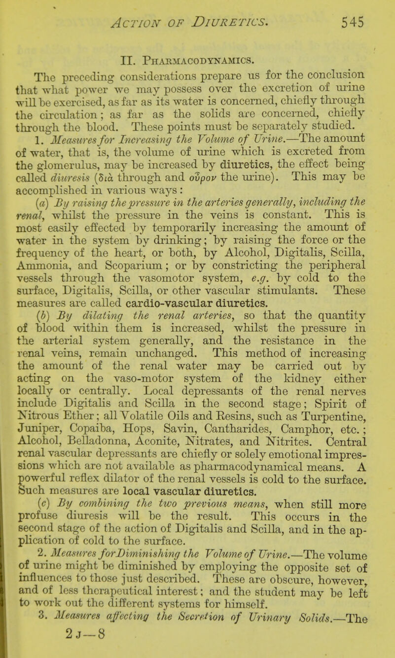 II. Pharmacodynamics. The preceding considerations prepare us for the conclusion that what power we may possess over the excretion of mine will be exercised, as far as its water is concerned, chiefly thi'ough the circulation; as far as the solids are concerned, chiefly through the blood. These points must be separately studied. 1. Measures f07' Increasing the Volume of Urine.—The amount of water, that is, the volume of urine which is excreted from the glomerulus, may be increased by diuretics, the effect being called diuresis {'bia through and ovpov the ui^ine). This may be accomplished in various ways : [a) By raising the pressure in the arte^^ies generally, including the renal, whilst the pressure in the veins is constant. This is most easily effected by temporarily increasing the amount of water in the system by drinking; by raising the force or the frequency of the heart, or both, by Alcohol, Digitalis, Scilla, Ammonia, and Scoparium; or by constricting the peripheral vessels through the vasomotor system, e.g. by cold to the surface, Digitalis, Scilla, or other vascular stimulants. These measures are called cardio-vascular diuretics. {b) By dilating the renal arteries, so that the quantity of blood within them is increased, whilst the pressure in the arterial system generally, and the resistance in the renal veins, remain unchanged. This method of increasing the amount of the renal water may be carried out by acting on the vaso-motor system of the kidney either locally or centrally. Local depressants of the renal nerves include Digitalis and Scilla in the second stage; Spirit of Nitrous Ether; all Volatile Oils and Eesins, such as Turpentine, Juniper, Copaiba, Hops, Savin, Cantharides, Camphor, etc.; Alcohol, Belladonna, Aconite, Nitrates, and Nitrites. Central renal vascular depressants are chiefly or solely emotional impres- sions which are not available as pharmacodynamical means. A powerful reflex dilator of the renal vessels is cold to the surface. Such measures are local vascular diuretics. {c) By combining the two previous means, when still more profuse diuresis will be the result. This occurs in the second stage of the action of Digitalis and Scilla, and in the ap- plication of cold to the surface. 2. Measures for Diminishing the Volume of Urine.—The volume of urine might be diminished by employing the opposite set of influences to those just described. These are obscure, however and of loss therapeutical interest; and the student may be left to work out the different systems for himself. 3. Measures affecting the Secretion of Urinary Solids. The 2j~8