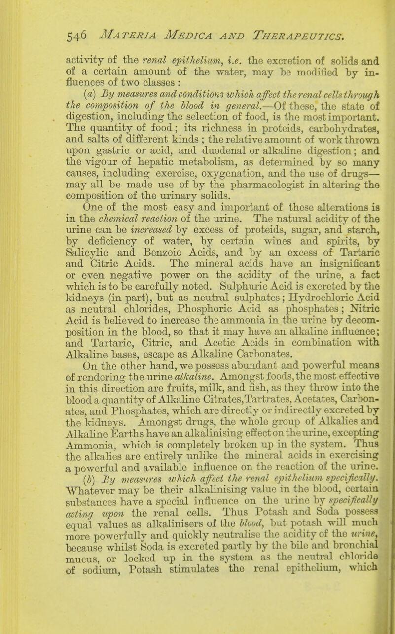 activity of the renal epithelium^ i.e. the excretion of solids and of a certain amount of the water, may be modified by in- fluences of two classes : (a) By measures and conditions which affect the renal cells through the composition of the blood in general.—Of these, the state of digestion, including the selection of food, is the most important. The quantity of food; its richness in proteids, carbohydrates, and salts of different kinds ; the relative amount of work thrown upon gastric or acid, and duodenal or alkaline digestion; and the vigour of hepatic metabolism, as deteimined by so many causes, including exercise, oxygenation, and the use of drugs— may all be made use of by the pharmacologist in altering the composition of the urinary solids. One of the most easy and important of these alterations is in the chemical reaction of the urine. The natural acidity of the urine can be increased by excess of proteids, sugar, and starch, by deficiency of water, by certain wines and spirits, by Salicylic and Benzoic Acids, and by an excess of Tartaric and Citric Acids. The mineral acids have an insignificant or even negative power on the acidity of the urine, a fact which is to be carefully noted. Sulphuric Acid is excreted by the kidneys (in part), but as neutral sulphates; Hydrochloric Acid as neutral chlorides. Phosphoric Acid as phosphates; Nitric Acid is believed to increase the ammonia in the urine by decom- position in the blood, so that it may have an alkaline influence; and Tartaric, Citric, and Acetic Acids in combination with Alkaline bases, escape as Alkaline Carbonates. On the other hand, we possess abundant and powerful means of rendering the urine alkaline. Amongst foods, the most effective in this dii-ection are fruits, milk, and fish, as they throw into the blood a quantity of Alkaline Citrates,Tartrates, Acetates, Carbon- ates, and Phosphates, which are directly or indirectly excreted by the kidneys. Amongst drugs, the whole group of Alkalies and Alkaline Earths have an alkalinising effect on the urine, excepting Ammonia, which is completely broken up in the system. Thus the alkalies are entirely unlike the mineral acids in exercising a powerful and available influence on the reaction of the urine. (i) By measures which affect the renal epithelium specifically. V^^atever may be their alkalinising value in the blood, certain substances have a special influence on the urine by specifically acting upon the renal cells. Thus Potash and Soda possess equal values as alkalinisers of the blood, but potash will much more powerfully and quicldy neutralise the acidity of the tirine, because whilst Soda is excreted partly by the bile and bronchial mucus, or locked up in the system as the neutral chJoride of sodium. Potash stimulates the renal epithelium, which