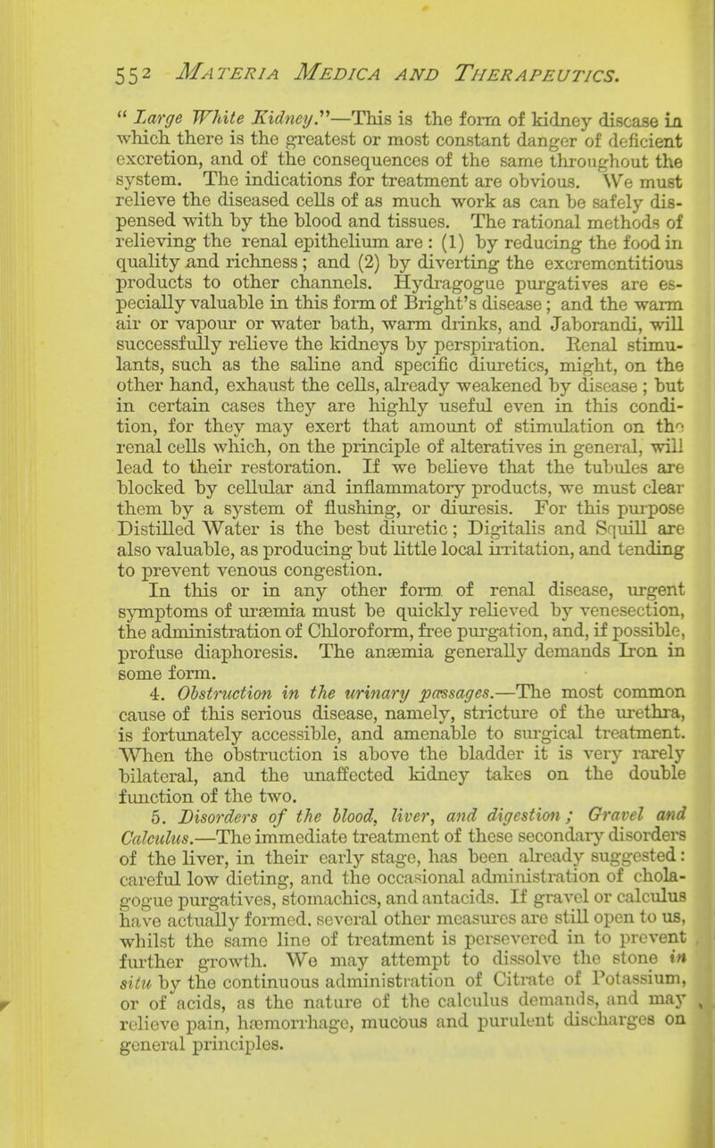 Large White Kidney.^''—This is the form of kidney disease la which there is the greatest or most constant danger of deficient excretion, and of the consequences of the same throughout the system. The indications for treatment are obvious. We must relieve the diseased cells of as much work as can he safely dis- pensed with by the blood and tissues. The rational methods of relieving the renal epithelium are : (1) by reducing the food in quality and richness ; and (2) by diverting the excrementitious products to other channels. Hydragogue purgatives are es- pecially valuable in this form of Bright's disease; and the warm air or vapour or water bath, warm drinks, and Jaborandi, will successfully relieve the kidneys by perspiration. Eenal stimu- lants, such as the saline and specific diuretics, might, on the other hand, exhaust the cells, already weakened by disease ; but in certain cases they are highly useful even in this condi- tion, for they may exert that amount of stimulation on th-^ renal cells which, on the principle of alteratives in general, will lead to their restoration. If we believe that the tubules are blocked by cellular and inflammatory products, we must clear them by a system of flushing, or diuresis. For this pmpose Distilled Water is the best diuretic; Digitalis and Squill are also valuable, as producing but little local ii-ritation, and tending to prevent venous congestion. In this or in any other form, of renal disease, urgent symptoms of ursemia must be quickly relieved by venesection, the administration of Chloroform, free purgation, and, if possible, profuse diaphoresis. The ansemia generally demands Iron in some form. 4. Ohstructxon in the urinary passages.—The most common cause of this serious disease, namely, stricture of the urethra, is fortunately accessible, and amenable to sm-gical treatment. When the obstruction is above the bladder it is very rarely bilateral, and the unaffected kidney takes on the double function of the two. 5. Disorders of the blood, liver, and digestion; Gravel and Calculus.—The immediate treatment of these secondarj^ disorders of the liver, in their early stage, has been already suggested: careful low dieting, and the occasional administration of chola- gogue pui'gatives, stomachics, and antacids. If gravel or calculus have actually formed, several other mcasm-es are still open to us. whilst the same line of treatment is persevered in to prevent , fui-ther growth. We may attempt to dissolve the stone in situ by the continuous administration of Citmte of Potassium, or of acids, as the nature of the calculus demands, and may , relieve pain, hremorrhage, muciDus and purulent discharges on general principles.