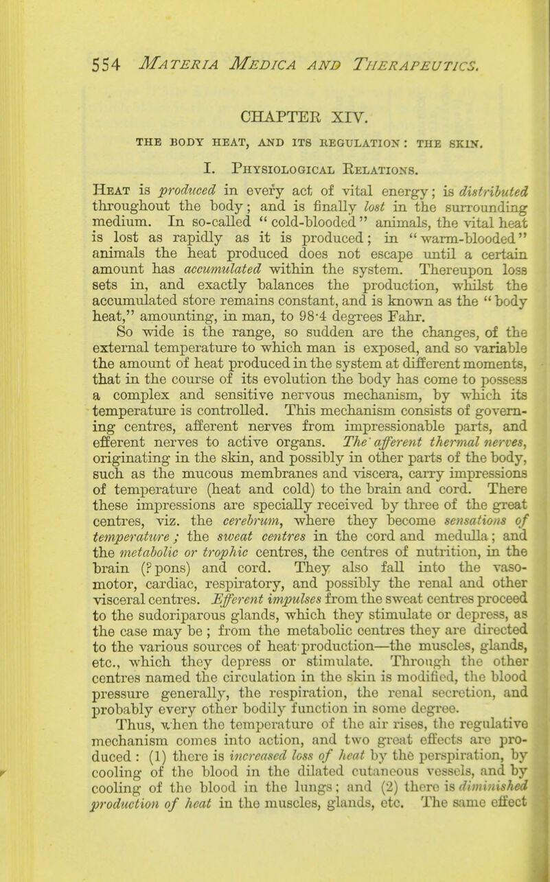 CHAPTEE XIV. THE BODY HEAT, AND ITS REGULATION: THE SKIN. I. Physiological Relations. Heat is produced in every act of vital energy; is distributed througliout the body; and is finally lost in the surrounding medium. In so-called  cold-hloodcd  animals, the vital heat is lost as rapidly as it is produced; in warm-blooded animals the heat produced does not escape until a certain amount has accumulated within the system. Thereupon loss sets in, and exactly balances the production, whilst the accumulated store remains constant, and is known as the  body heat, amounting, in man, to 98'4 degrees Fahr. So wide is the range, so sudden are the changes, of the external temperature to which man is exposed, and so variable the amoimt of heat produced in the system at difierent moments, that in the course of its evolution the body has come to possess a complex and sensitive nervous mechanism, by which its temperature is controlled. This mechanism consists of govern- ing centres, afferent nerves from impressionable parts, and efferent nerves to active organs. The'afferent thermal nerves, originating in the skin, and possibly in other parts of the body, such as the mucous membranes and viscera, carry impressions of temperatm-e (heat and cold) to the brain and cord. There these impressions are specially received by thi-ee of the great centres, viz. the cerebrum, where they become sensations of temperature; the sweat centres in the cord and medulla; and the metabolic or trophic centres, the centres of nutrition, in the brain (Ppons) and cord. They also fall into the vaso- motor, cardiac, respiratory, and possibly the renal and other visceral centres. Efferent impulses from the sweat centres proceed to the sudoriparous glands, which they stimulate or depress, as the case may be ; from the metabolic centres they are directed to the various sources of heat-production—the muscles, glands, etc., which they depress or stimulate. Through the other centres named the circulation in the skin is modified, the blood pressure generally, the respiration, the renal secretion, and probably every other bodily function in some degi-ee. Thus, Avhen the temperature of the air rises, the regulative mechanism comes into action, and two great effects arc pro- duced : (1) there is increased loss of heat by the perspiration, by cooling of the blood in the dilated cutaneous vessels, and by cooling of the blood in the lungs; and (2) there is dhmnished production of heat in the muscles, glands, etc. The same etfect