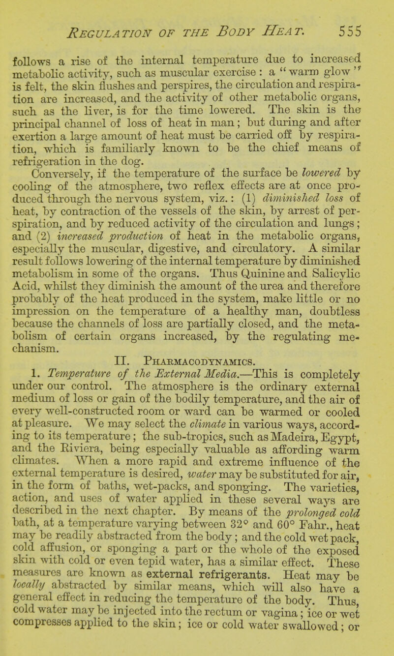 follows a rise of the internal temperature due to increased metabolic acti^dty, such as muscular exercise : a warm glow  is felt, the skin flushes and perspires, the circulation and respira- tion are increased, and the acti\ity of other metabolic organs, such as the liver, is for the time lowered. The skin is the principal channel of loss of heat in man; but during and after exertion a large amount of heat must be carried by respira- tion, which is familiarly known to be the chief means of refrigeration in the dog. Conversely, if the temperature of the surface be lowered by cooling of the atmosphere, two reflex effects are at once pro- duced thi'ough the nervous system, viz.: (1) dimhiishecl loss of heat, by contraction of the vessels of the skin, by arrest of per- spiration, and by reduced activity of the circulation and lungs; and (2) increased production of heat in the metabolic organs, especially the muscular, digestive, and circulatory. A similar result follows lowering of the internal temperature by diminished metabolism in some of the organs. Thus Quinine and Salicylic Acid, whilst they diminish the amount of the urea and therefore probably of the heat produced in the system, make little or no impression on the temperatui'e of a healthy man, doubtless because the channels of loss are partially closed, and the meta- bolism of certain organs increased, by the regulating me- chanism. II. Pharmacodynamics. 1. Temperature of the External Media.—This is completely under our control. The atmosphere is the ordinary external medium of loss or gain of the bodily temperature, and the air of every well-constructed room or ward can be warmed or cooled at pleasure. We may select the climate in various ways, accord- ing to its temperature; the sub-tropics, such as Madeira, Egypt, and the Riviera, being especially valuable as affording warm climates. When a more rapid and extreme influence of the external temperature is desired, water may be substituted for air, in the form of baths, wet-packs, and sponging. The varieties, action, and uses of water applied in these several ways are described in the next chapter. By means of the prolonged cold bath, at a temperature varying between 32^ and 60° Fahr., heat may be readily abstracted from the body; and the cold wet pack, cold affusion, or sponging a part or the whole of the exposed skin with cold or even tepid water, has a similar effect. These measures are known as external refrigerants. Heat may be localUj abstracted by similar means, which will also have a general effect in reducing the temperature of the body. Thus, cold water may be injected into the rectum or vagina; ice or wet compresses applied to the skin; ice or cold water swallowed; or