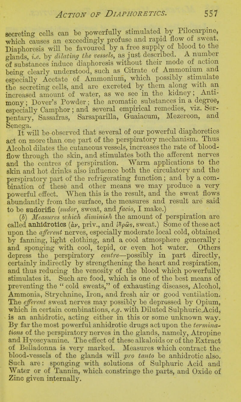 secreting ceUs can be powerfully stimulated by Pilocarpine, which causes an exceedingly profuse and rapid flow of sweat. Diaphoresis wiU be favoured by a free supply of blood to the glands, i.e. by clUating the vessels, as just described. A number of substances induce diaphoresis without their mode of action being clearly understood, such as Citrate of Ammonium and especially Acetate of Ammonium, which possibly stimulate the secreting cells, and are excreted by them along with an increased amount of water, as we see in the kidney; Anti- mony ; Dover's Powder; the aromatic substances in a degree, especially Camphor; and several empirical remedies, viz. Ser- pentary. Sassafras, Sarsaparilla, Guaiacum, Mezereon, and Senega. It will be observed that several of our powerful diaphoretics act on more than one part of the perspiratory mechanism. Thus Alcohol dilates the cutaneous vessels, increases the rate of blood- flow through the skin, and stimulates both the a:fferent nerves and the centres of perspiration. Wann applications to the skin and hot drinks also influence both the cuxulatory and the perspiratory part of the refrigerating function; and by a com- bination of these and other means we may produce a very powerful effect. When this is the result, and the sweat flows abundantly from the surface, the measures and result are said to be sudorific [sudor, sweat, and/c?cio, I make.) [h) Measures which diminish the amount of perspiration are called anhidrotics {av, priv., and tS/jws, sweat.) Some of these act upon the afferent nerves, especially moderate local cold, obtained by fanning, light clothing, and a cool atmosphere generally; and sponging with cool, tepid, or even hot water. Others depress the perspiratory centre—possibly in part directly, certainly indirectly by strengthening the heart and respu-ation, and thus reducing the venosity of the blood which powerfully stimulates it. Such are food, which is one of the best means of preventing the  cold sweats, of exhausting diseases, Alcohol, Ammonia, Strychnine, Iron, and fresh air or good ventilation. The efferent sweat nerves may possibly be depressed by Opium, which in certain combinations, e.g. with Diluted Sulphuric Acid, is an anhidrotic, acting either in this or some unknown way. By far the most powerful anhidrotic drugs act upon the terminal Hons of the perspiratory nerves in the glands, namely, Atrojpine and Hyoscyamine. The eftect of these alkaloids or of the Extract of Belladonna is very marked. Measures which contract the blood-vessels of the glands will pro tanto be anhidrotic also. Such are: sponging with solutions of Sulphuric Acid and Water or of Tannin, which constringe the parts, and Oxide of Zinc given internally.