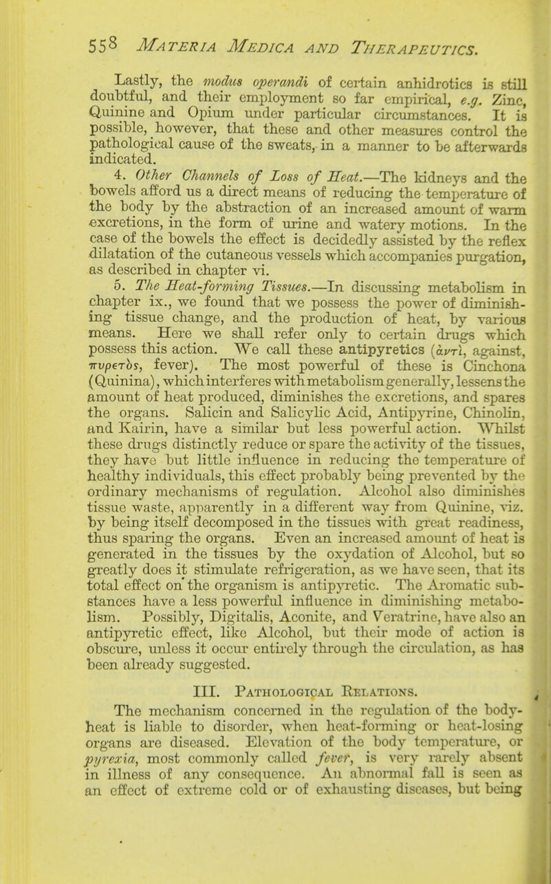 Lastly, the modus operandi of cei-tain anhidrotics is still doubtful, and their employment so far empirical, e.g. Zinc, Quinine and Opium under particular circumstances. It is possible, however, that these and other measures control the pathological cause of the sweats, in a manner to be afterwards indicated. 4. Other Channels of loss of Heat.—The kidneys and the bowels afford us a direct means of reducing the temperature of the body by the abstraction of an increased amount of warm excretions, in the form of urine and watery motions. In the case of the bowels the effect is decidedly assisted by the reflex dilatation of the cutaneous vessels which accompanies purgation, as described in chapter vi. 5. The Heat-forming Tissues.—In discussing metabolism in chapter ix., we found that we possess the power of diminish- ing tissue change, and the production of heat, by various means. Here we shall refer only to certain drugs which possess this action. We call these antipyretics (avri, against, TTuper^y, fever). The most powerful of these is Cinchona (Quinina), which interferes with metabolism generally, lessens the amount of heat produced, diminishes the excretions, and spares the organs. Salicin and Salicylic Acid, Antipyrine, Chinolin, and Kairin, have a similar but less powerful action. TVTiilst these drugs distinctl)^ reduce or spare the activity of the tissues, they have but little influence in reducing the temperature of healthy individuals, this effect probably being prevented by the ordinary mechanisms of regulation. Alcohol also diminishes tissue waste, apparently in a different way from Quinine, \iz. by being itself decomposed in the tissues with great readiness, thus sparing the organs. Even an increased amount of heat is generated in the tissues by the oxydation of Alcohol, but so greatly does it stimulate refingeration, as we have seen, that its total effect on the organism is antipji-etic. The Aromatic sub- stances have a less powerful influence in diminishing metabo- lism. Possibly, Digitalis, Aconite, and Veratrine, have also an antipyretic effect, like Alcohol, but their mode of action is obscure, unless it occur entii-ely thi'ough the circulation, as has been already suggested. III. Pathological Eelations. The mechanism concerned in the regulation of the body- heat is liable to disorder, when heat-forming or heat-losing organs are diseased. Elevation of the body temperature, or pyrexia, most commonly allied fever, is very rarely absent in illness of any consequence. An abnonnal fall is seen as an effect of extreme cold or of exhausting diseases, but being