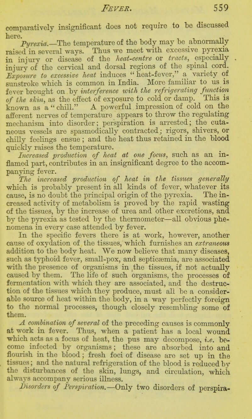 comparatively insignificant does not require to be discussed Pymri«.—The temperature of the body may be abnormally raised in several ways. Thus we meet with excessive pyrexia in injury or disease of the heat-centre or tracts, especially , injury of the cervical and dorsal regions of the spinal cord. Exposure to excessive heat induces heat-fever, a variety of sunstroke which is common in India. More familiar to us is fever brought on by interference with the refrigerating function of the skin, as the effect of exposure to cold or damp. This is known as a  chill. A powerful impression of cold on the afferent nerves of temperature appears to throw the regulating mechanism into disorder; perspiration is arrested; the cuta- neous vessels are spasmodically contracted ; rigors, shivers, or chilly feelings ensue ; and the heat thus retained in the blood quickly raises the temperature. Increased production of heat at one focus, such as an in- flamed part, contributes in an insignificant degree to the accom- panying fever. The increased production of heat in the tissues generally which is probably present in all kinds of fever, whatever its cause, is no doubt the j)rincipal origin of the pyi^exia. The in- creased activity of metabolism is proved by the rapid wasting of the tissues, by the increase of urea and other excretions, and by the pyrexia as tested by the thermometer—all obvious phe- nomena in every case attended by fever. In the specific fevers there is at work, however, another cause of oxydation of the tissues, which furnishes an extraneous addition to the body heat. We now believe that many diseases, such as typhoid fever, small-pox, and septicaemia, are associated with the presence of organisms in .the tissues, if not actually caused by them. The life of such organisms, the processes of fermentation with which they are associated, and the destruc- tion of the tissues which they produce, must aU be a consider- able source of heat within the body, in a way perfectly foreign to the normal processes, though closely resembling some of them. A combination of several of the preceding causes is commonly at work in fever. Thus, when a patient has a local wound which acts as a focus of heat, the pus may decompose, i.e. bo- come infected by organisms; these are absorbed into and flourish in the blood; fresh foci of disease are set up in the tissues; and the natural refrigeration of the blood is reduced by the disturbances of the skin, limgs, and circulation, which always accompany serious illness. Disorders of Ferspiration.—Only two disorders of perspira-