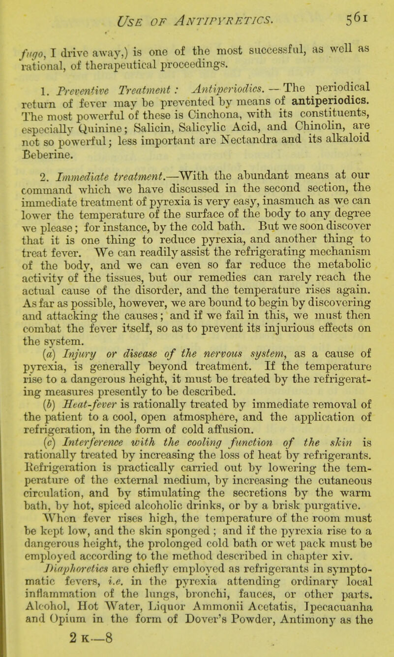 Use of Antipyretics. fugo, I drive away,) is one of the most successful, as well as rational, of therapeutical proceedings. \. Preventive Treatment: Antipcriodics.— The periodical return of fever may be prevented by means of antiperiodics. The most powerful of these is Cinchona, with its constituents, especially Quinine; Salicin, Salicylic Acid, and Chinolin, are not so powerful; less important are Nectandra and its alkaloid Beberine. 2. Immediate treatment.—^With the abundant means^ at our command which we have discussed in the second section, the unmediate treatment of pjrrexia is very easy, inasmuch as we can lower the temperature of the surface of the body to any degree we please; for instance, by the cold bath. But we soon discover that it is one thing to reduce pyrexia, and another thing to treat fever. We can readily assist the refrigerating mechanism of the body, and we can even so far reduce the metabolic activity of the tissues, but our remedies can rarely reach the actual cause of the disorder, and the temperature rises again. As far as possible, however, we are bound to begin by discovering and attacking the causes; and if we fail in this, we must then combat the fever itself, so as to prevent its injurious effects on the system. [a) Injury or disease of the nervous system, as a cause of pyrexia, is generally beyond treatment. If the temperature rise to a dangerous height, it must be treated by the refrigerat- ing measures presently to be described. {h) Heat-fever is rationally treated by immediate removal of the patient to a cool, open atmosphere, and the application of refrigeration, in the form of cold affusion. [c) Interference with the cooling function of the shin is rationally treated by increasing the loss of heat by refrigerants. Kefrigeration is practically canied out by lowering the tem- perature of the external medium, by increasing the cutaneous circ\ilation, and by stimulating the secretions by the warm bath, by hot, spiced alcoholic drinks, or by a brisk purgative. When fever rises high, the temperature of the room must be kept low, and the skin sponged ; and if the pyrexia rise to a dangerous height, the prolonged cold bath or wet pack must be employed according to the method described in chapter xiv. I)ufjjheretics are chiefly employed as refrigerants in sympto- matic fevers, i.e. in the pyrexia attending ordinary local inflammation of the limgs, bronchi, fauces, or other parts. Alcohol, Hot Water, Ijiquor Ammonii Acetatis, Ipecacuanha and Opium in the form of Dover's Powder, Antimonj^ as the 2 K—8