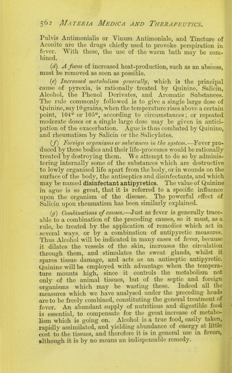 Pulvis Antimonialis or Vinum Antimoniale, and Tincture of Aconite are the drugs chiefly used to provoke perspiration in fever. With these, the use of the waim bath may be com- bined. {d) A focus of increased heat-production, such as an abscess, must be removed as soon as possible. {e) Increased metabolism (/enerally, which is the principal cause of pjTexia, is rationally treated by Quinine, Salicin, Alcohol, the Phenol Derivates, and Aromatic Substances. The rule commonly followed is to give a single large dose of Quinine, say 10 grains, when the temperature rises aT)Ove a cei'tain point, 104^ or 105°, according to circumstances; or repeated moderate doses or a single large dose may be given in antici- pation of the exacerbation. Ague is thus combated by Quinine, and rheumatism by Salicin or the Salicylates. (/) Foreign organisms or suhsiances in the system.—Fever pro- duced by these bodies and their life-j)rocesses would be rationally treated by destroying them. We attempt to do so by adminis- tering internally some of the substances which are destructive to lowly organised life apart from the body, or in wounds on the surface of the body, the antiseptics and disinfectants, and which may be named disinfectant antipyretics. The value of Quinine in ague is so great, that it is referred to a specific influence upon the organism of the disease. The powerful effect of Salicin upon rheumatism has been similarly explained. [g) Combinations of causes.—Just as fever is generally trace- able to a combination of the preceding causes, so it must, as a rule, be treated by the application of remedies which act in several ways, or by a combination of antipja-etic measures. Thus Alcohol vidll be indicated in many cases of fever, becaxise it dilates the vessels of the skin, increases the circulation through them, and stimulates the sweat glands, whilst it spares tissue damage, and acts as an antiseptic antipjTetic. Quinine will be employed with advantage when the tempera- ture mounts high, since it controls the metabolism not only of the animal tissues, but of the septic and foreign organisms which may be wasting these. Indeed all the measm-es which we have analysed imder the preceding heads are to be freely combined, constituting the general treatment of fever. An abundant supply of nutritious and digestible food is essential, to compensate for the great increase of metabo- lism which is going on. Alcohol is a true food, easily taken, rapidly assimilated, and yielding abundance of energy at little cost to the tissues, and therefore it is in geneml use in fevers, although it is by no means an indispensable remedy.