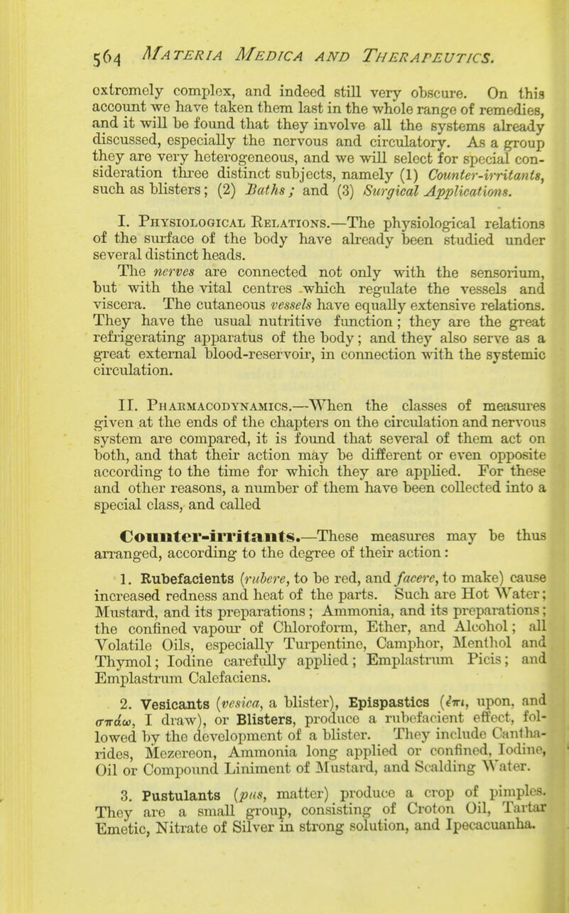 extremely complex, and indeed still very obscure. On this account we have taken them last in the whole range of remedies, and it will be found that they involve all the systems already discussed, especially the nervous and circulatory. As a group they are very heterogeneous, and we will select for special con- sideration tia^ee distinct subjects, namely (1) Counter-irritants^ such as blisters; (2) Baths ; and (3) Surgical Applications. I. Physiological Eelations.—The physiological relations of the surface of the body have already been studied under ^ several distinct heads. flj The nerves are connected not only with the sensorium, but with the vital centres which regulate the vessels and viscera. The cutaneous vessels have equally extensive relations. They have the usual nutritive function; they are the great refi'igerating apparatus of the body; and they also serve as a great external blood-reservoir, in connection with the systemic circulation. II. Pharmacodynamics.—When the classes of mejisures given at the ends of the chapters on the circulation and nervous system are compared, it is found that several of them act on both, and that their action may be different or even opposite according to the time for which they are applied. For these and other reasons, a number of them have been collected into a special class, and called Coilllter-irritailtS.—These measures may be thus arranged, according to the degree of their action: 1. Rubefacients {rubere, to be red, and facere, to make) cause increased redness and heat of the parts. Such are Hot Water; Mustard, and its preparations ; Ammonia, and its preparations; the confined vapom- of Chloroform, Ether, and Alcohol; aU Volatile Oils, especially Turpentine, Camphor, Menthol and Thymol; Iodine carefully applied; Emplastrum Picis; and Emplastrum Calefaciens. 2. Vesicants {vesica, a blister), Epispastics (eVi, upon, and ffirdoi, I draw), or Blisters, produce a rubofacient effect, fol- lowed by the development of a blister. They include Cantha- rides, Mezereon, Ammonia long applied or confined, Iodine, Oil or Compound Liniment of ]\Iustard, and Scalding Water. 3. Pustulants {pns, matter) produce a crop of pimples. They are a small group, consisting of Croton Oil, Tartar Emetic, Nitrate of Silver in strong solution, and Ipecacuanha,