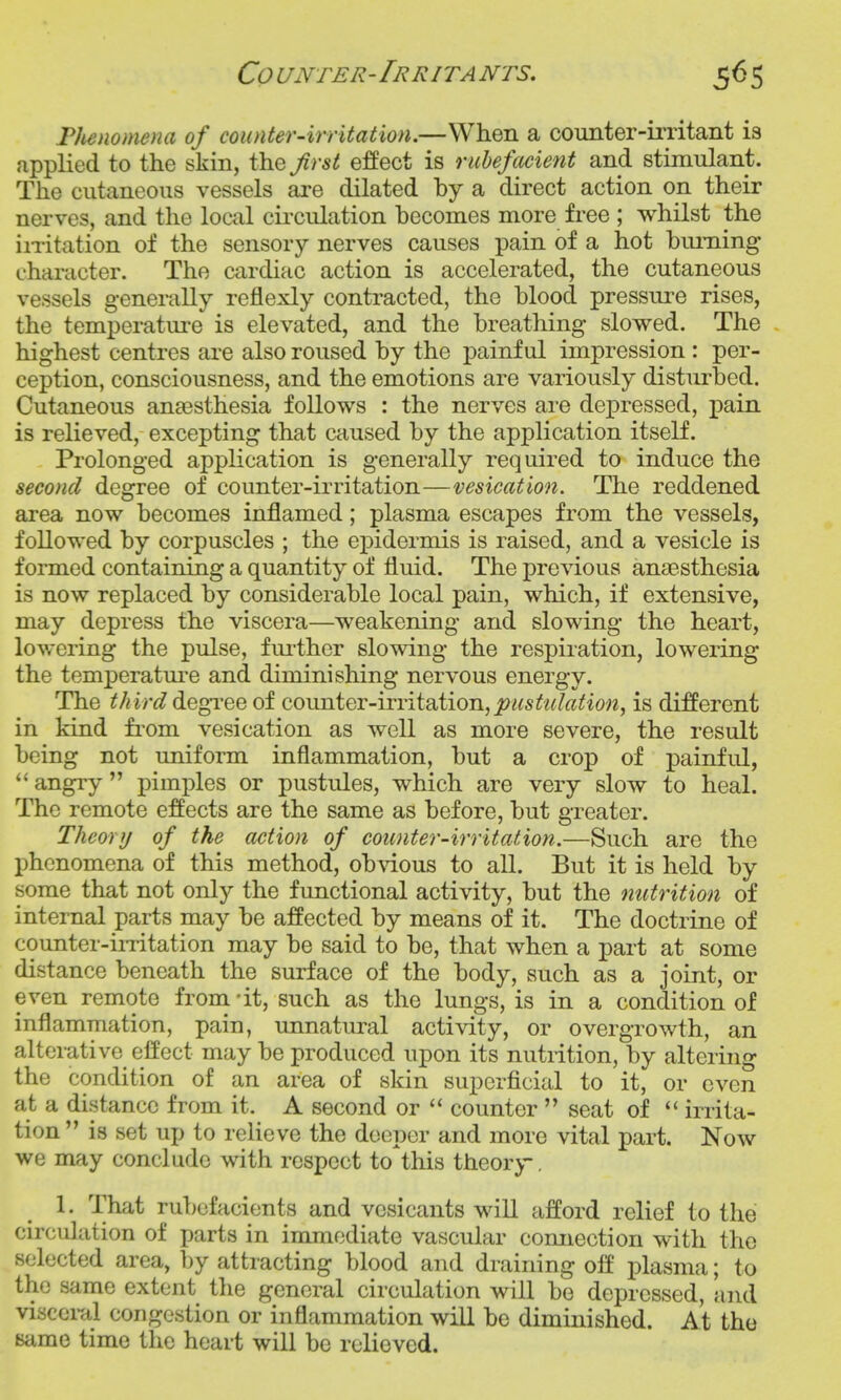 Co UNTER-IrRITA NTS, Tlienomena of counter-irritation.—When a counter-irritant is applied to the skin, the first effect is ruhefcccient and stimulant. The cutaneous vessels are dilated by a direct action on their nerves, and the local circulation becomes more free ; whilst the iiTitation of the sensory nerves causes pain of a hot biuning character. The cardiac action is accelerated, the cutaneous vessels generally reflexly contracted, the blood pressm^e rises, the temperature is elevated, and the breathing slowed. The highest centres are also roused by the painful impression: per- ception, consciousness, and the emotions are variously disturbed. Cutaneous anaesthesia follows : the nerves are depressed, pain is relieved, excepting that caused by the application itself. Prolonged application is generally required to induce the second degree of counter-irritation—vesication. The reddened area now becomes inflamed; plasma escapes from the vessels, followed by corpuscles ; the ej)idermis is raised, and a vesicle is formed containing a quantity of fluid. The previous anaesthesia is now replaced by considerable local pain, which, if extensive, may depress the viscera—weakening and slowing the heart, lovrering the pulse, fm-ther slowing the respiration, lowering the temperatm^e and diminishing nervous energy. The third diQ^'Qeoi QO\\uiQT-\ivit2dioTi,piistiU(Uion, is dijBPerent in kind fi^om vesication as well as more severe, the result being not uniform inflammation, but a crop of painful, angry  pimples or pustules, which are very slow to heal. The remote effects are the same as before, but greater. Theory of the action of counter-irritation.—Such are the phenomena of this method, obAdous to all. But it is held by some that not only the functional activity, but the nutrition of internal parts may be affected by means of it. The doctrine of counter-ii-ritation may be said to be, that when a part at some distance beneath the surface of the body, such as a joint, or even remote from -it, such as the lungs, is in a condition of inflammation, pain, unnatural activity, or overgrowth, an alterative effect may be produced upon its nutrition, by altering the condition of an area of skin superficial to it, or even at a distance from it. A second or  counter  seat of  irrita- tion  is set up to relieve the deeper and more vital part. Now we may conclude with respect to^his theory. 1. That rubefacients and vesicants will afford relief to the circulation of parts in immediate vascular connection with the selected area, by attracting blood and draining off plasma; to the same extent the general circulation will be depressed, and visceral congestion or inflammation will be diminished. At the same time the heart will be relieved.