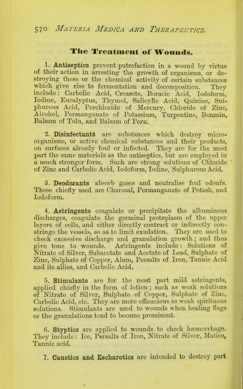 The Treatment of Wounds. 1. Antiseptics prevent putrefaction in a wound by virtue of their action in aiTesting the growth of organisms, or de- stroying these or the chemical activity of certain substances which give rise to fermentation and decomposition. They include: Carbolic Acid, Creasote, Boracic Acid, Iodoform, Iodine, Eucalyptus, Thymol, Salicylic Acid, Quinine, Sul- phurous Acid, Perchloride of Mercury, Chloride of Zinc, Alcohol, Permanganate of Potassium, Turpentine, Benzoin, Balsam of Tolu, and Balsam of Peru. 2. Disinfectants are substances which destroy micro- organisms, or active chemical substances and their products, on surfaces ah-eady foul or infected. They are for the most part the same materials as the antiseptics, but are employed in a much stronger form. Such are strong solutions of Chloride of Zinc and Carbolic Acid, Iodoform, Iodine, Sulphui-ous Acid. 3. Deodorants absorb gases and neutralise foul odours. Those chiefly used are Charcoal, Permanganate of Potash, and Iodoform. 4. Astringents coagulate or precipitate the albuminous discharges, coagulate the genninal protoplasm of the upper layers of cells, and either directly contract or indirectly con- stringe the vessels, so as to limit exudation. They are used to check excessive discharge and granulation growth; and thus give tone to wounds. Astringents include: Solutions of Nitrate of Silver, Subacetate and Acetate of Lead, Sulphate of Zinc, Sulphate of Copper, Alum, Persalts of Iron, Tannic Acid and its allies, and Carbolic Acid. 6. Stimulants are for the most part mild astringents, applied chiefly in the form of lotion; such as weak solutions of Nitrate of Silver, Sulphate of Copper, Sulphate of Zinc, Carbolic Acid, etc. They are more efficacious as weak spirituous solutions. Stimulants are used to wounds when healing flags or the granulations tend to become prominent. 6. Styptics are applied to wounds to check hosmorrhage. They include: Ice, Persalts of Iron, Nitrate of Silver, ]\Iatico, Tannic acid. 7. Caustics and Escharotics are intended to destroy part