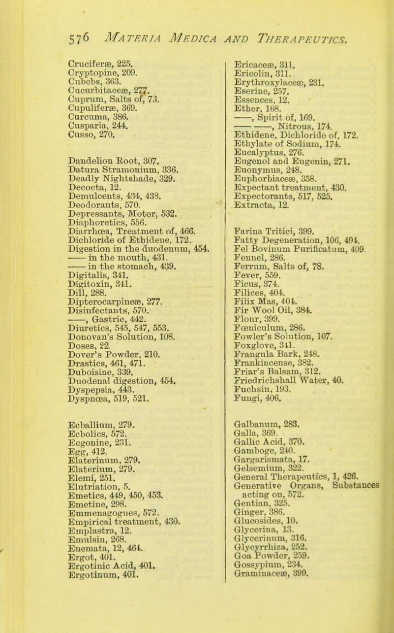 Criiciferse, 225. Cryptopine, 209. Cubebs, 363. Cucurbitacese, 27,7. Cupnim, Salts of, 73. Cupuliferse, 369. Curcuma, 386. Cusparia, 244. Cusso, 270. Dandelion Eoot, 307. Datura Stramonium, 336. Deadly Nightshade, 329. Decocta, 12. Demulcents, 434, 43S. Deodorants, 570. Depressants, Motor, 532. Diaphoretics, 556. Diarrhoea, Treatment of, 466. Dichloride of Ethidene, 172. Digestion in the dviodenum, 454, in the mouth, 431. in the stomach, 439. Digitalis, 341. Digitoxin, 341. Dill, 288. Dipterocarpineae, 277. Disinfectants, 570. , Gastric, 442. Diuretics, 545, 547, 553. Donovan's Solution, 108. Doses, 22. Dovei''s Powder, 210. Drastics, 461, 471. Duboisine, 339. Duodenal digestion, 454. Dyspepsia, 443. Dyspnoea, 519, 521. Ecballium, 279. Ecbolics, 572. Ecgonine, 231. Egg, 412. Elaterinum, 279. Elaterium, 279. Elemi, 251. Elutriation, 5. Emetics, 449, 450, 453. Emetine, 298. Emmenagogues, 672. Empirical treatment, 430. Emplastra, 12. Emulsin, 268. Enemata, 12, 464. Ergot, 401. Ergotinic Acid, 401. Ergotinum, 401. Ericacese, 311. Ericolin, 311. Erythroxylacesc, 231. E serine, 257. Essences, 12, Ether. 168. , Spirit of, 169, , Nitrous, 174. Ethidene, Dichlorido of, 172. Ethylate of Sodium, 174, Eucalyptus, 276. Eugenol and Eugenin, 271. Euonymus, 2i8, Euphorbiaceae, 358. Expectant treatment, 430, Expectorants, 517, 525. Extracta, 12. Farina Tritici, 399. Fatty Degeneration, 106, 404. Fel Bovinum Purificatum, 409. Fennel, 286. Ferrum, Salts of, 78. Fever, 559. Ficus, 374. Filices, 404. Filix Mas, -^Oi, Fir Wool Oil, 384. Flour, 399. Foeniculum, 286. Fowler's Sohition, 107. Foxglove, 341. Frangula Bark, 248. Frankincense, 382. Friar's Balsam, 312. Friedrichshall Water, 40. Fuchsin. 193. Fungi, 406. Galbanum, 283. Galla, 369. GaUic Acid, 370. Gamboge, 240. Gargarismata, 17, Gelsemium, 322. General Therapeutics, 1, 426, Generative Organs, Substances acting on, 572. Gentian, 325. Ginger, .386, Glucosides, 10. Glj-^cerina, 13. Glyceriimm, .316. Glycyrrhiza, 252. Goa Powder, 259. Goss.ypium, 234. Gramiuacece, 399.