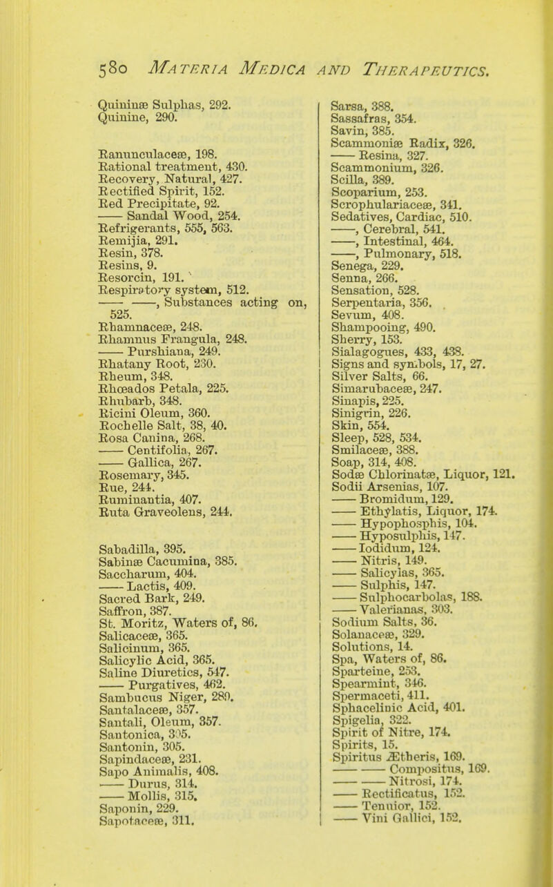 Quiuiuae Sulphas, 292. Quiuine, 290. Eanimcnlacese, 198. Eational treatment, 430. Eecovery, Natural, 427. Eectified Spirit, 152. Eed Precipitate, 92. Sandal Wood, 254. Eefrigerants, 555, 563. Eemijia, 291. Eesin, 378. Eesins, 9. Eesorcin, 191,' Eespii-f»tory system, 512. , Substances acting 525. Ehamnacese, 248. Ehamnus Frangula, 248. Pursliiana, 249. Ehatany Root, 230. Eheum, 348. Ehceados Petala, 225. Ehubarb, 348. Eicini Oleum, 360. Eochelle Salt, 38, 40. Eosa Canina, 268. Centifolia, 267. Gallica, 267. Eosemary, 345. Eue, 244. Euminantia, 407. Euta Graveolens, 244. Sabadilla, 395. Sabinae Cacumina, 385. Saccliarum, 404. Lactis, 409. Sacred Bark, 249. Saffron, 387. Sb. Moritz, Waters of, 86. Salicaceoe, 365. Salicinum, 365. Salicylic Acid, 365. Saline Diuretics, 547. Purgatives, 462. Sambucus Niger, 289. Santalaceee, 357. Santali, Oleum, 357. Sautonica, 305, Santonin, 305. Sapindaceee, 231. Sapo Aniraalis, 408. • Durus, 314. Mollis, 315. Saponin, 229. Sapntaoeffi, 311. Sarsa, 388. Sassafras, 354. Savin, 385. Scammoniae Eadix, 326. Eesina, 327. Scammonium, 326. Scilla, 389. Scoparium, 253. Scrophulariacese, 341, Sedatives, Cardiac, 510. , Cerebral, 541. , Intestinal, 464. , Pulmonary, 518. Senega, 229. Senna, 266. Sensation, 528. Seri^entaria, 356. Sevum, 408. Shampooing, 490. Sherry, 153. Sialagogues, 433, 438. Signs and symbols, 17, 27. Silver Salts, 66. Simarubaceae, 247. Siuapis, 225. Sinigrin, 226. Skin, 554. Sleep, 528, 534. Smilaceae, 388. Soap, 314, 408. Sodse Chlorinatae, Liquor, 121. Sodii Arsenias, 107. Bromidum, 129. Ethylatis, Liquor, 174. Hypophosphis, 104. Hyposulphis, 147. lodidum, 124. Nitris, 149. Salicylas, 365. Sulphis, 147. Sulphocarbolas, 188. Valerianas, 303. Sodium Salts, 36. Solanacese, 329. Solutions, 14. Spa, Waters of, 86. Sparteine, 253. Sisearmint, 346. Spermaceti, 411. Sphacelinic Acid, 401. Spigelia, 322. Spirit of Nitre, 174. Spirits, 15. Spiritus .^theris, 169. Compositus, 169. Nitrosi, 174, Eectificatus, 152. Tenuior, 152. Vini Gallici, 152,