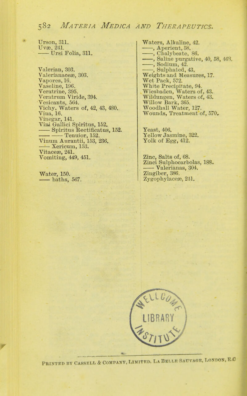 Urson, 311. UV8B, 241. Ursi Folia, 311. Valerian, 303. Valerianacese, 303. Vapores, 16. Vaseline, 196. Veratrine, 395. Veratrum Viride, 394. Vesicants, 564. Vichy, Waters of, 42, 43, 480. Vina, 16. Vinegar, 141. Vini Gallici Spiritus, 152. Spiritvis Rectiflcatus, 152. Tenuior, 152. Vinum Anrantii, 153, 236. Xericum, 153. VitacefB, 241. Vomiting, 449, 451. Water, 150. baths, 567. Waters, Alkaline, 42. , Ai)erient, 58. , Chalybeate, 86. , Saline purgative, 40, 58, dCS. , Sodium, 42. , Sulphated, 43. Weights and Measures, 17. Wet Pack, 572, White Precipitate, 94. Wiesbaden, Waters of, 43. Wildungen, Waters of, 43. Willow Bark, 365. Woodhall Water, 127. Wounds, Treatment of, 570. Yeast, 406. Yellow Jasmine, 322. Yolk of Egg, 412. Zinc, Salts of, 68. Zinci Sulphocarbolas, 188. Valerianas, 304. Zingiber, 386. Zygophj'lacea?, 241.