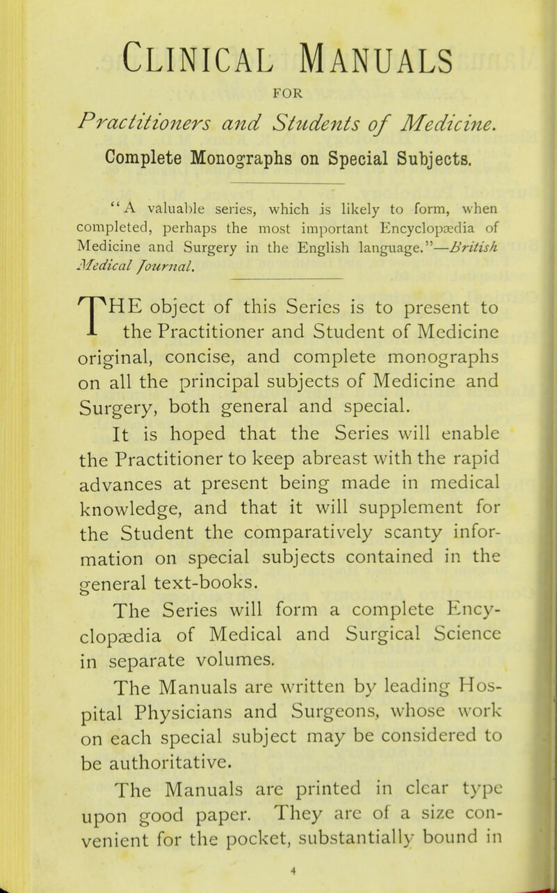 Clinical Manuals FOR Practitioners and Students of Medicine, Complete Monographs on Special Subjects. A valuable series, which is likely to form, when completed, perhaps the most important Encyclopaedia of Medicine and Surgery in the English language.—British Medical /ournal. THE object of this Series is to present to the Practitioner and Student of Medicine original, concise, and complete monographs on all the principal subjects of Medicine and Surgery, both general and special. It is hoped that the Series will enable the Practitioner to keep abreast with the rapid advances at present being made in medical knowledge, and that it will supplement for the Student the comparatively scanty infor- mation on special subjects contained in the p-eneral text-books. o The Series will form a complete Ency- clopaedia of Medical and Surgical Science in separate volumes. The Manuals are written by leading Hos- pital Physicians and Surgeons, whose work on each special subject may be considered to be authoritative. The Manuals are printed in clear type upon good paper. They are of a size con- venient for the pocket, substantially bound in