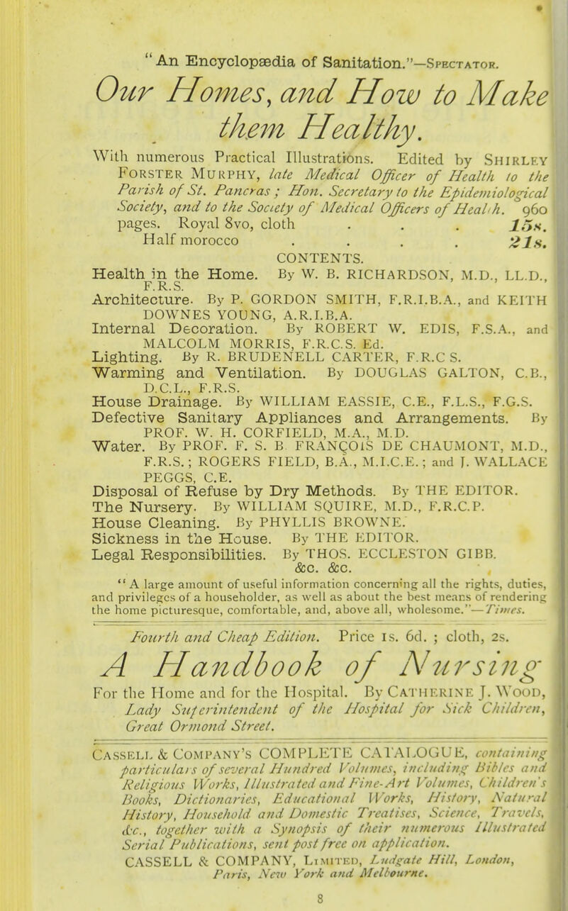 An Encyclopaedia of Sanitation.—Spectator. Ottr Homes, and How to Make the7n Healthy. With numerous Practical Illustratrons. Edited by Shirley FoRSTER Murphy, late Medical Officer of Health to the Parish of St. Paneras ; Hon. Secretary to the Epidemiological Society^ and to the Society of Medical Officers of Healh. 960 pages. Royal 8vo, cloth . . . Jo.s. Half morocco .... 21s. CONTENTS. Health in the Home. By W. B. RICHARDSON, M.D., LL.D. F R S > ) • Architecture. By P. GORDON SMITH, F.R.I.B.A., and KEITH DOWNES YOUNG, A.R.I.B.A. Internal Decoration. By ROBERT w. EDIS, F.S.A., and MALCOLM MORRIS, F.R.C.S. Ed. Lighting. By R. BRUDENELL CARTER, F.R.C S. Warming and Ventilation. By DOUGLAS GALTON, C.B., D C L F R S House Drainage. By WILLIAM EASSIE, C.E., F.L.S., F.G.S. Defective Sanitary Appliances and Arrangements. By PROF. W. H. CORFIELD, M.A., M.D. Water. By PROF. F. S. B FRANgOlS DE CHAUMONT, M.D., F.R.S. ; ROGERS FIELD, B.A., M.I.C.E. ; and J. WALLACE PEGGS, C.E. Disposal of Refuse by Dry Methods. By THE EDITOR. The Nursery. By WILLIAM SQUIRE, M.D., F.R.C.P. House Cleaning. By PHYLLIS BROWNE. Sickness in the House. By THE EDITOR. Legal Responsibilities. I5y thos. ECCLESTON GIBB. &c. &c. A large amount of useful information concerning all the rights, dutie- and privileges of a householder, as well as about the best means of rendering the home picturesque, comfortable, and, above all, wholesome.—Times. Fourth and Cheap Edition. Price is. 6d. ; cloth, 2s. A Handbook of hhtrsing For the Home and for the Hospital. By Catherine J. Wood, Lady Superintendent of the Hospital for Sick Children, Great Ormotid Street. Cassell & Company's COMPLETE CAl'ALOGUE, containing particulars of several Hundred Volumes, including Bibles and Religious Works, Illustrated atid Fine-Art Volumes, Children's Books, Dictionaries, Educational Works, History, Natural History, Household and Domestic Treatises, Science, Travels, etc., together with a Synopsis of their nufnerous Illustrated Serial Publications, sent post free on application. CASSELL & COMPANY, Ltmitko, Luds^ate Hill, London, Paris, New York and Melbourne.