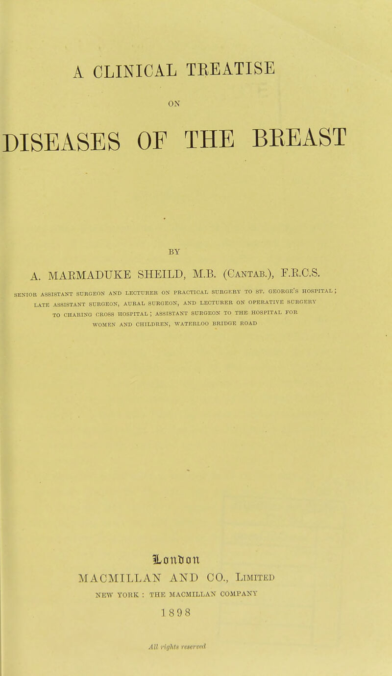 A CLINICAL TKEATISE ON DISEASES OF THE BKEAST BY A. MARMADUKE SHEILD, M.B. (Cantab.), r.RC.S. OR ASSISTANT SURGEON AND LECTURER ON PRACTICAL SURGF.RT TO ST. GEOHOE'S HOSPITAL LATE ASSISTANT SURGEON, AURAL SURGEON, AND LECTURER ON OPERATIVE SURGERY TO CHARING CROSS HOSPITAL j ASSISTANT SURGEON TO THE HOSPITAL FOR WOMEN AND CHILDREN, WATERLOO BRIDGE ROAD ILonKon MACMILLAN AND CO., Limited NEW YORK : THE MACMILLAN COMPANY 189 8 All ligldH rcaerved