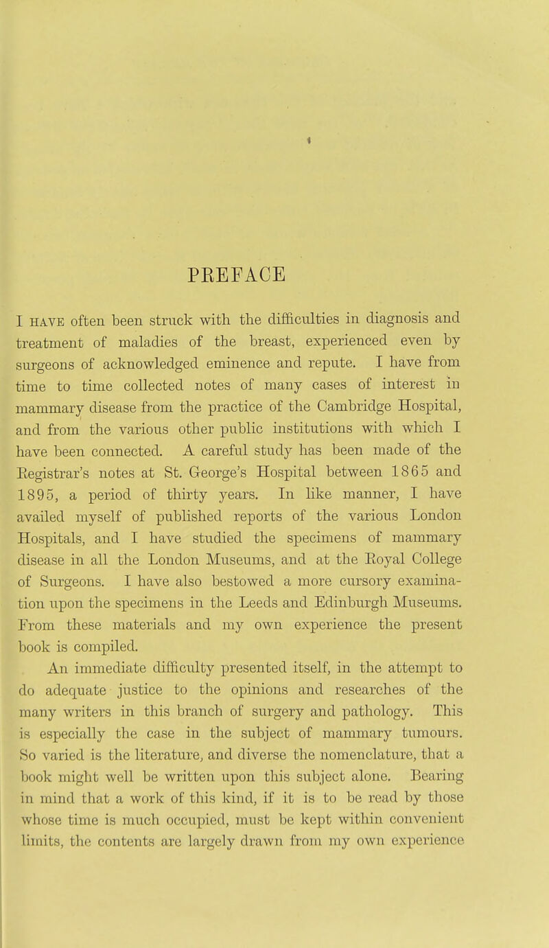 PEEFACE I HAVE often been struck with the difficulties in diagnosis and treatment of maladies of the breast, experienced even by surgeons of acknowledged eminence and repute. I have from time to time collected notes of many cases of interest in mammary disease from the practice of the Cambridge Hospital, and from the various other public institutions with which I have been connected. A careful study has been made of the Eegistrar's notes at St. George's Hospital between 1865 and 1895, a period of thirty years. In like manner, I have availed myself of published reports of the various London Hospitals, and I have studied the specimens of mammary disease in all the London Museums, and at the Eoyal College of Surgeons. I have also bestowed a more cursory examina- tion upon the specimens in the Leeds and Edinburgh Museums. From these materials and my own experience the present book is compiled. An immediate difficulty presented itself, in the attempt to do adequate justice to the opinions and researches of the many writers in this branch of surgery and pathology. This is especially the case in the subject of mammary tumours. So varied is the literature, and diverse the nomenclature, that a book might well be written upon this subject alone. Bearing in mind that a work of this kind, if it is to be read by those whose time is much occupied, must be kept within convenient limits, the contents are largely drawn from my own experience