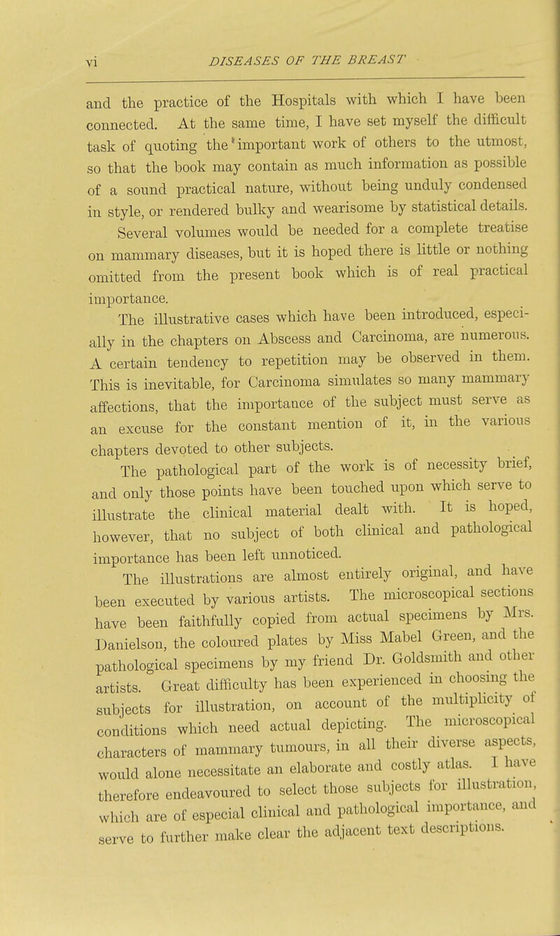 and the practice of the Hospitals with which I have been connected. At the same time, I have set myself the difficult task of quoting the * important work of others to the utmost, so that the book may contain as much information as possible of a sound practical nature, without being unduly condensed in style, or rendered bulky and wearisome by statistical details. Several volumes would be needed for a complete treatise on mammary diseases, but it is hoped there is Httle or nothing omitted from the present book which is of real practical importance. The illustrative cases which have been introduced, especi- ally in the chapters on Abscess and Carcinoma, are numerous. A certain tendency to repetition may be observed in them. This is inevitable, for Carcinoma simulates so many mammary affections, that the importance of the subject must serve as an excuse for the constant mention of it, in the various chapters devoted to other subjects. The pathological part of the work is of necessity brief, and only those points have been touched upon which serve to illustrate the clinical material dealt with. It is hoped, however, that no subject of both clinical and pathological importance has been left unnoticed. The illustrations are almost entirely original, and have been executed by various artists. The microscopical sections have been faithfully copied from actual specimens by Mrs. Danielson, the coloured plates by Miss Mabel Green, and the pathological specimens by my friend Dr. Goldsmith and other artists Great difficulty has been experienced m choosmg the subjects for illustration, on account of the multiplicity ot conditions which need actual depicting. The microscopical characters of mammary tumours, in all their diverse aspects, would alone necessitate an elaborate and costly atlas. I have therefore endeavoured to select those subjects for illustration which are of especial clinical and pathological importance, and serve to further make clear the adjacent text descriptions.