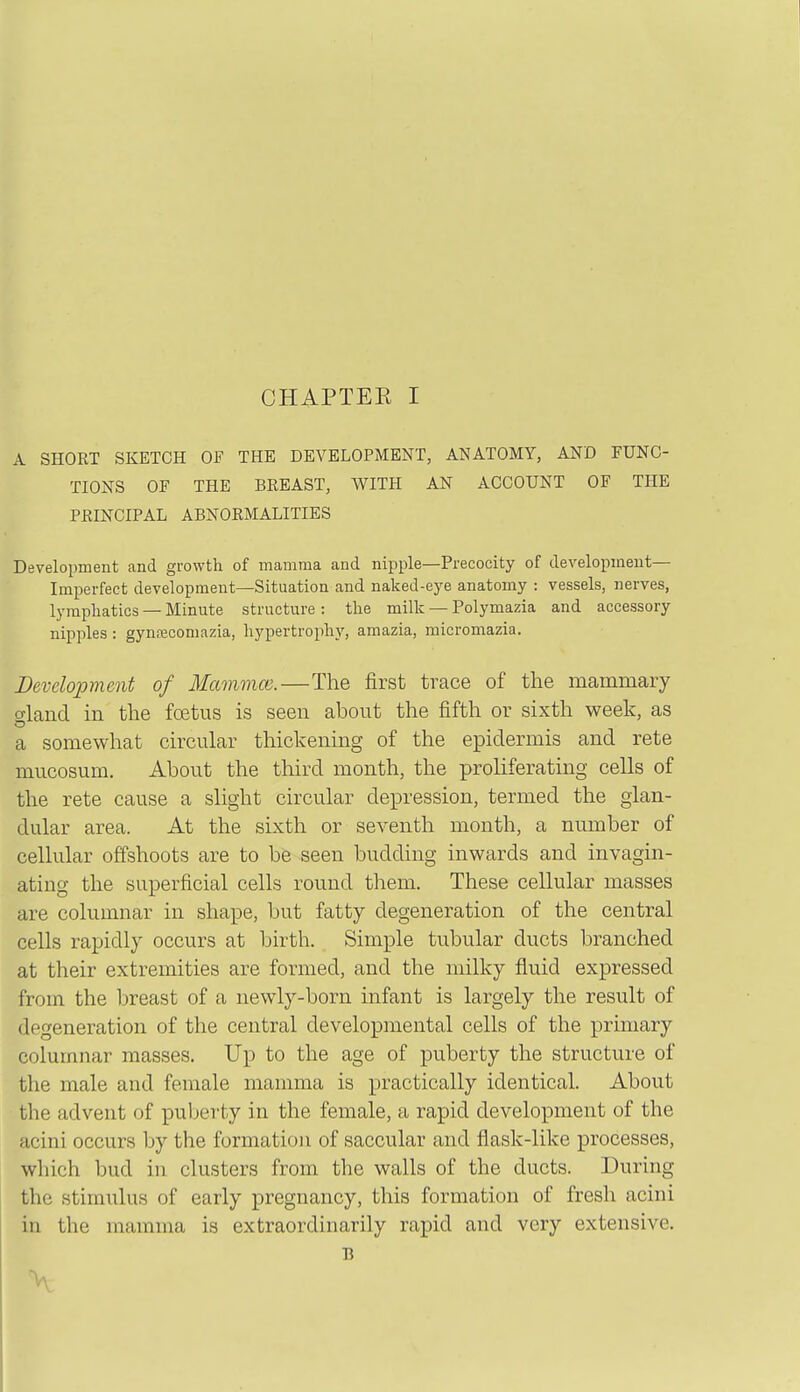A SHORT SKETCH OF THE DEVELOPMENT, ANATOMY, AND FUNC- TIONS OF THE BEEAST, WITH AN ACCOUNT OF THE PEINCIPAL ABNORMALITIES Development and growth of mamma and nipple—Precocity of development- Imperfect development—Situation and naked-eye anatomy : vessels, nerves, lymphatics — Minute structure : the milk — Polymazia and accessory nipples: gynfEcomazia, hypertroph}', amazia, micromazia. Development of Mammoi.—The first trace of the mammary gland in the foetus is seen about the fifth or sixth week, as a somewhat circular thickening of the epidermis and rete mucosum. About the third month, the proliferating cells of the rete cause a slight circular depression, termed the glan- dular area. At the sixth or seventh month, a number of cellular offshoots are to be seen budding inwards and invagin- ating the superficial cells round them. These cellular masses are columnar in shape, but fatty degeneration of the central cells rapidly occurs at birth. Simple tubular ducts branched at their extremities are formed, and the milky fluid expressed from the breast of a newly-born infant is largely the result of degeneration of the central developmental cells of the primary columnar masses. Up to the age of puberty the structure of the male and female mamma is practically identical. About the advent of puber-ty in the female, a rapid development of the acini occurs by the formation of saccular and flask-like processes, which bud in clusters from the walls of the ducts. During the stimulus of early pregnancy, this formation of fresh acini in the mamma is extraordinarily rapid and very extensive. B