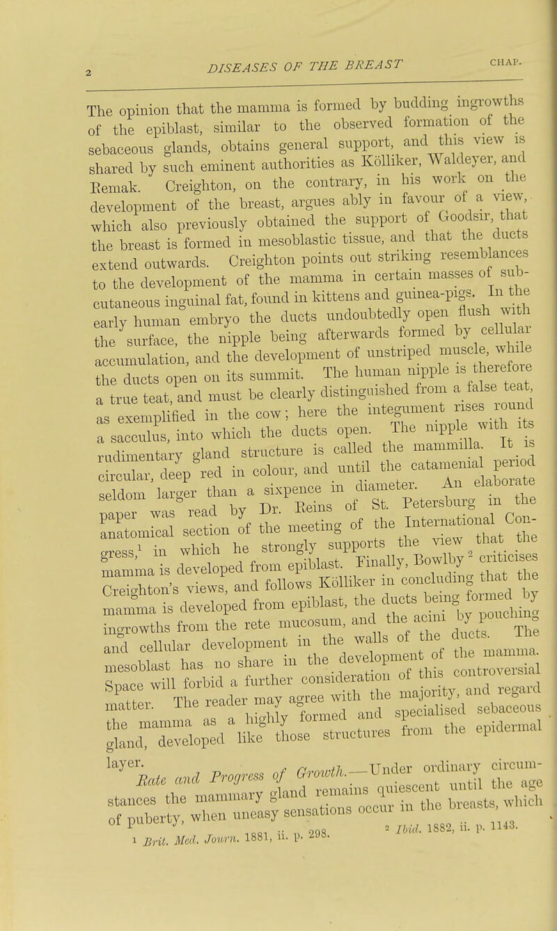 The opinion that the mamma is formed by budding mgrowths of the epiblast, similar to the observed formation of the sebaceous glands, obtains general support, and this view is shared by such eminent authorities as KoUiker, Waldeyer, and Eemak. Creighton, on the contrary, in his work on the development of the breast, argues ably in favour of a view which also previously obtained the support of Goodsir, that the breast is formed in mesoblastic tissue, and that the ducts extend outwards. Creighton points out striking resemblances to the development of the mamma in certam masses of sub- cutaneous ingumal fat, found in kittens and gumea-pigs. In the early human embryo the ducts undoubtedly open flush w th he surface, the nipple being afterwards formed by cellular accumulation, and the development of unstriped ^^-^^^^^^^^^^^^^^ the ducts open on its summit. The human ni^^ple therefoie a true teat, and must be clearly distinguished from a false teat as exemplified in the cow; here the integument rises ro^^^^^ a sacculis, into which the ducts open The -PP^.^ ^^^^ rudimentary gland structure is called the mammilla It is c- cZ de^'red in colour, and until the e—ia^^^ P^^^^^^ seldom larger ^^ftZ paper was ^'fy^ll^^^ZJ,, the International Con- anatomical section ot tlie meeuug ui „ress^ in which he strongly supports the view that the ria is developed from epiblast. Hnally. Bow% - er^icis TeiAton's views and follows KoUiker ni concluding that the ^^tr IS d^eloped from cpihlast, the ingrowths from the rete mucosum, and the acim l ™')^;^ and cellular development in the walls of the du^ts^ The :i i:^^ cti^!:nihi: i 1 Brit. Med. Jonrn. 1881, u. p. 298.