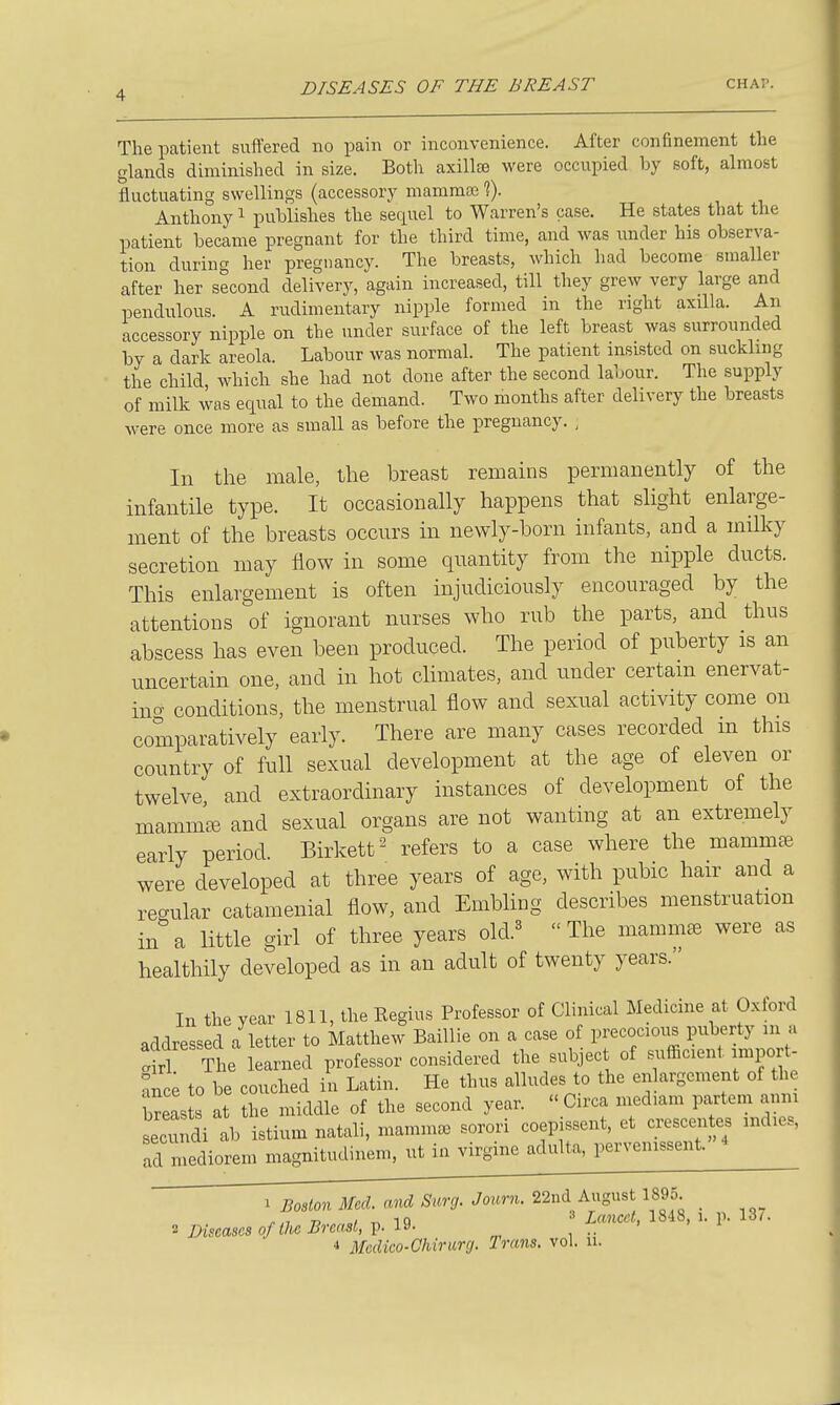 The patient suffered no pain or inconvenience. After confinement the glands diminished in size. Both axillae were occupied by soft, almost fluctuating swellings (accessory mammai f). Anthony ^ publishes the sequel to Warren's case. He states that the patient became pregnant for the third time, and was under his observa- tion during her pregnancy. The breasts, which had become smaller after her second delivery, again increased, till they grew very large and pendulous. A rudimentary nipple formed in the right axilla. An accessory nipple on the under surface of the left breast was surrounded by a dark areola. Labour was normal. The patient insisted on suckling the child which she had not done after the second labour. The supply of milk was equal to the demand. Two months after delivery the breasts were once more as small as before the pregnancy. , In the male, the breast remains permanently of the infantile type. It occasionally happens that slight enlarge- ment of the breasts occurs in newly-born infants, and a milky secretion may flow in some quantity from the nipple ducts. This enlargement is often injudiciously encouraged by the attentions of ignorant nurses who rub the parts, and thus abscess has even been produced. The period of puberty is an uncertain one, and in hot climates, and imder certam enervat- incT conditions, the menstrual flow and sexual activity come on comparatively early. There are many cases recorded m this country of full sexual development at the age of eleven or twelve, and extraordinary instances of development of the mammae and sexual organs are not wanting at an extremely early period. Birkett'^ refers to a case where the mammae were developed at three years of age, with pubic han^ and a regular catamenial flow, and Embling describes menstruation in a little girl of three years old.« The mammc^ were as healthily developed as in an adult of twenty years. In the year 1811, the Regius Professor of Clinical Medicine at Oxford addressed a letter to Matthew Baillie on a case of precocioxis puberty m a S The learned professor considered the subject of siifficient import- ance to be couched in Latin. He thus alludes to the enlargement of the Seas s at the middle of the second year.  Cu'ca medmm partem anni Lcundi ab istium natali, mamm» sorori coep ssent, et crescentes mdies, ad mediorem magnitudinem, ut in virgine adulta, pervenissent. 1 Boston Med. and Surg. Joimi. 22nd August 1895 _ ,.,7 n / iQ Lancet, 1848, i. p. idi. •i Diseases of tU Breast, V- , •• •» Medico-Chirurg. Trans, vol. u.