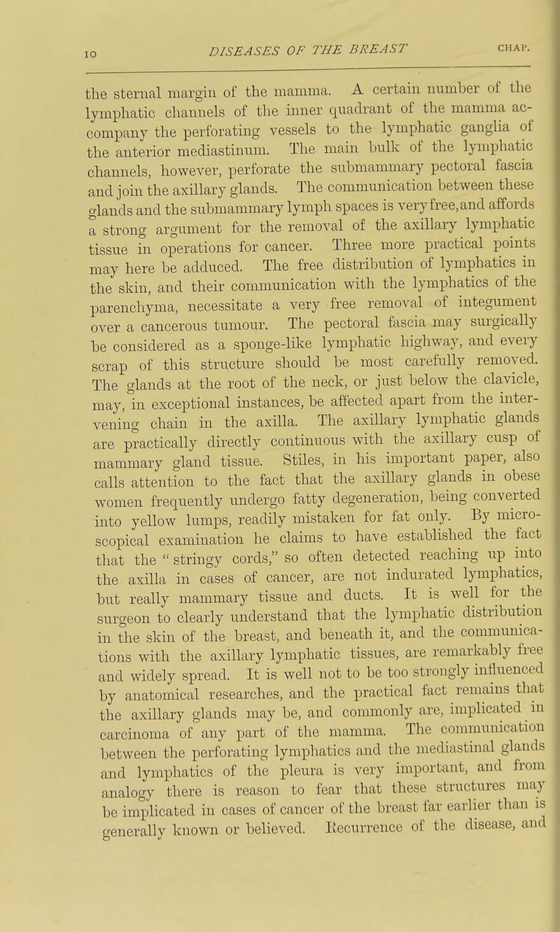 the sternal margin of the mamma. A certain number of the lymphatic channels of the inner quadrant of the mamma ac- company the perforating vessels to the lymphatic ganglia of the anterior mediastinum. The main bulk of the lymphatic channels, however, perforate the snbmammary pectoral fascia and join the axillary glands. The communication between these glands and the submammary lymph spaces is very free, and affords a strong argument for the removal of the axillary lymphatic tissue hi operations for cancer. Three more practical points may here be adduced. The free distribution of lymphatics in the skin, and their communication with the lymphatics of the parenchyma, necessitate a very free removal of integument over a cancerous tumour. The pectoral fascia may surgically be considered as a sponge-like lymphatic highway, and every scrap of this structure should be most carefully removed. The glands at the root of the neck, or just below the clavicle, may, in exceptional instances, be affected apart from the inter- vening chain in the axilla. The axillary lymphatic glands are practically directly continuous with the axillary cusp of mammary gland tissue. Stiles, in his important paper, also calls attention to the fact that the axillary glands in obese women frequently undergo fatty degeneration, being converted into yellow lumps, readily mistaken for fat only. By micro- scopical examination he claims to have established the fact that the  stringy cords, so often detected reaching iip into the axilla in cases of cancer, are not indurated lymphatics, but really mammary tissue and ducts. It is well for the surgeon to clearly understand that the lymphatic distribution in the skin of the breast, and beneath it, and the communica- tions with the axillary lymphatic tissues, are remarkably free and widely spread. It is well not to be too strongly influenced by anatomical researches, and the practical fact remains that the axillary glands may be, and commonly are, implicated in carcinoma of any part of the mamma. The communication between the perforating lymphatics and the mediastinal glands and lymphatics of the pleura is very important, and from analogy there is reason to fear that these structures may be implicated in cases of cancer of the breast far earlier than is generally known or believed. Incurrence of the disease, and