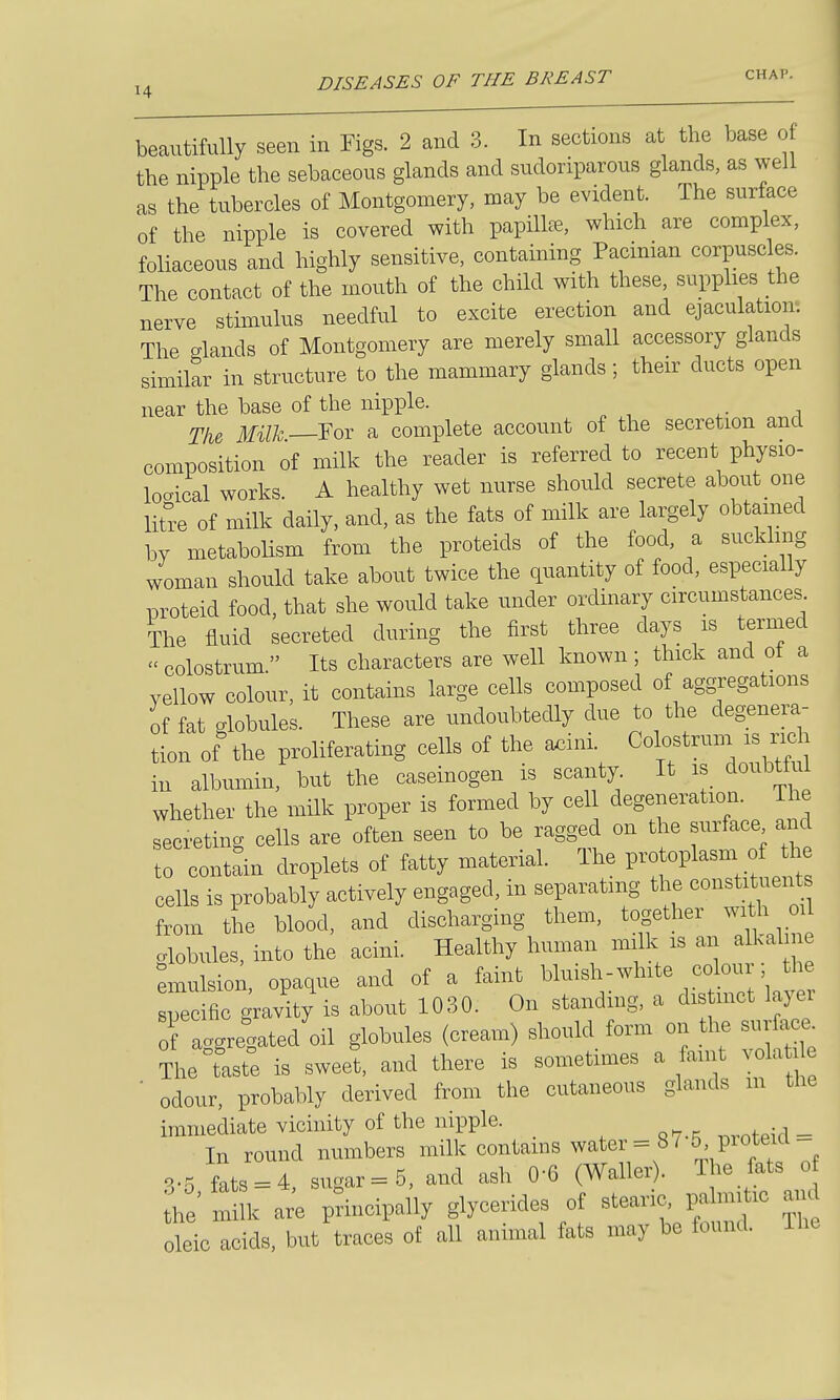 beautifully seen in Tigs. 2 and 3. In sections at the base o the nipple the sebaceous glands and sudoriparous glands, as well as the tubercles of Montgomery, may be evident. The surface of the nipple is covered with papilla, which are complex, foliaceous and highly sensitive, containing Pacinian corpuscles. The contact of the mouth of the child with these, supplies the nerve stimulus needful to excite erection and ejaculation. The glands of Montgomery are merely small accessory glands similar in structure to the mammary glands; their ducts open near the base of the nipple. The Milk—YoT a complete account of the secretion and composition of milk the reader is referred to recent physio- locrical works. A healthy wet nurse should secrete about one litre of milk daily, and, as the fats of milk are largely obtained by metaboHsm from the proteids of the food, a suckling woman should take about twice the quantity of food, especially proteid food, that she would take under ordinary circumstances The fluid secreted during the first three days is termed colostrum Its characters are well known; thick and ot a yellow colour, it contains large cells composed of aggregations of fat globules. These are undoubtedly due to the degenera- tion of the proliferating cells of the a^ini. Colostrum is rich in albumin, but the caseinogen is scanty It is doubtfu whether the milk proper is formed by cell degeneration. The secreting cells are often seen to be ragged on the surface and to contain droplets of fatty material. The pro oplasm of the cells is probably actively engaged, in separating the constituents from the blood, and discharging them, together with oil globules, into the acini. Healthy human milk is ^-^^^^^^l Emulsion, opaque and of a faint bluish-white colon he specific gravity is about 1030. On standmg, a dis met layei of aggregated oil globules (cream) should form on the surface Thetste is sweet, and there is sometimes a faint yolati ■ odour, probably derived from the cutaneous glands m the immediate vicinity of the nipple. _ In round numbers milk contams water=8 / proteid- 3-5 fats = 4, sugar =5, and ash 0-6 (Waller). The fats o he'm k ar'e principally glycerides of stearic, palmi ic and oleic acids, but traces of all animal fats may be found. The