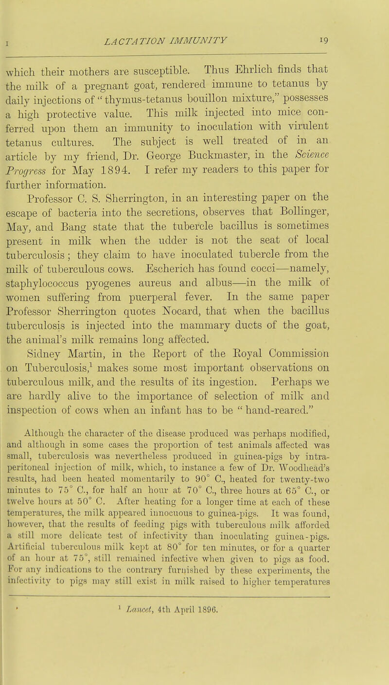 which their mothers are susceptible. Thus Ehrlich finds that the milk of a pregnant goat, rendered immune to tetanus by daily injections of  thymus-tetanus bouillon mixture, possesses a high protective value. This milk injected into mice con- ferred upon them an immunity to inoculation with virulent tetanus cultures. The subject is well treated of in an article by my friend, Dr. George Buckmaster, in the 8dmce Progress for May 1894. I refer my readers to this paper for further information. Professor C. S. Sherrington, in an interesting paper on the escape of bacteria into the secretions, observes that BolHnger, May, and Bang state that the tubercle bacillus is sometimes present in milk when the udder is not the seat of local tuberculosis ; they claim to have inoculated tubercle from the milk of tuberculous cows. Escherich has found cocci—namely, staphylococcus pyogenes aureus and albus—in the milk of women suffering from puerperal fever. In the same paper Professor Sherrington quotes Nocard, that when the bacillus tuberculosis is injected into the mammary ducts of the goat, the animal's milk remains long affected. Sidney Martin, in the Ptcport of the Ptoyal Commission on Tuberculosis,^ makes some most important observations on tuberculous milk, and the results of its ingestion. Perhaps we are hardly alive to the importance of selection of milk and inspection of cows when an infant has to be  hand-reared. Althougli the character of the disease produced was perhaps modified, and although in some cases the proportion of test animals affected was small, tuberculosis was nevertheless produced in guinea-pigs by intra- peritoneal injection of milk, which, to instance a few of Dr. Woodhead's results, had been heated momentarily to 90° C, heated for twenty-two minutes to 75° C, for half an hour at 70° C, three hours at 65° C, or twelve hours at 50° C. After heating for a longer time at each of these temperatures, the milk appeared innocuous to guinea-pigs. It was found, however, that the results of feeding pigs with tuberculous milk afforded a still more delicate test of infectivity than inoculating guinea-pigs. Artificial tuberculous milk kept at 80° for ten minutes, or for a quarter of an hour at 75°, still remained infective when given to pigs as food. For any indications to the contrary furnished by these experiments, the infectivity to pigs may still exist in milk raised to higher temperatures 1 Lancet, 4tU April 1896.