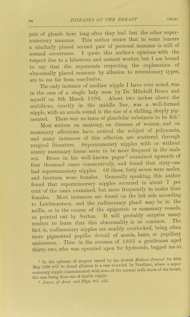 pair of glands here long after they had lost the other super- numerary mamniEe. This author states that in some lemurs a similarly placed second pair of pectoral mamma3 is still of normal occurrence. I quote this author's opinions with the respect due to a laborious and earnest worker, but I am bound to say that the arguments respecting the explanation of abnormally placed mammee by allusion to reversionary types, are to me far from conclusive. The only instance of median nipple I have ever noted, was in the case of a single lady seen by Dr. Mitchell Bruce and myself on 9th March 1896. About two inches above the umbiUcus, exactly in the middle line, was a well-formed nipple, with an areola round it the size of a shilling, deeply pig- mented. There was no trace of glandular substance to be felt.^ Most writers on anatomy, on diseases of women, and on mammary affections have noticed the subject of polymazia, and many instances of this affection are scattered through surgical literature. Supernumerary nipples with or without scanty mammary tissue seem to be more frequent in the male sex. Bruce in his well-known paper ^ examined upwards of four thousand cases consecutively, and found that sixty-one had supernumerary nipples. Of these, forty-seven were males, and fourteen were females. Generally speaking, this author found that supernumerary nipples occurred in about 7 per cent of the cases examined, but more frequently in males than females. Most instances are found on the left side according to Leichtenstern, and the rudimentary gland may be in the axilla, or in the course of the epigastric or mammary vessels, as pointed out by Sutton. It will probably surprise many readers to learn that this abnormality is so common. The fact is, rudimentary nipples are readily overlooked, being often mere pigmented papillae devoid of areola, hairs, or papillary eminences. Thus in the autumn of 1895 a gentleman aged thirty-two, who was operated upon for hydrocele, begged me at 1 In the epitome of surgery issued by the British Medical Journal for 30th May 1896 will be found allusion to a case recorded by Patellani, where a super- numerary nipple communicated with some of tlie normal milk-ducts of the breast, the case being thus one of double nipple. 2 Joihrn. of Anal, and Phys. vol. xiii.
