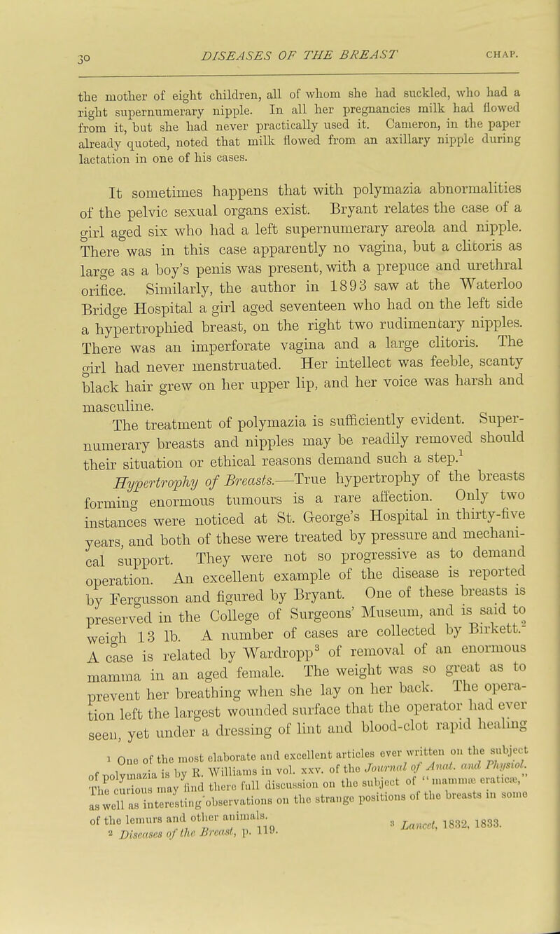 3° the mother of eight children, all of whom she had suckled, who had a right supernumerary nipple. In all her pregnancies milk had flowed from it, but she had never practically used it. Cameron, in the paper already quoted, noted that milk flowed from an axillary nipple during lactation in one of his cases. It sometimes happens that with polymazia abnormalities of the pelvic sexual organs exist. Bryant relates the case of a girl aged six who had a left supernumerary areola and nipple. There was in this case apparently no vagina, but a chtoris as large as a boy's penis was present, with a prepuce and urethral orifice. Similarly, the author in 1893 saw at the Waterloo Bridge Hospital a girl aged seventeen who had on the left side a hypertrophied breast, on the right two rudimentary nipples. There was an imperforate vagina and a large clitoris. The girl had never menstruated. Her intellect was feeble, scanty black hair grew on her upper lip, and her voice was harsh and masculine. The treatment of polymazia is sufaciently evident. Super- numerary breasts and nipples may be readily removed should their situation or ethical reasons demand such a step.^ HypertropUj of Breasts.—Tvue hypertrophy of the breasts forming enormous tumours is a rare affection. Only two instances were noticed at St. George's Hospital in thirty-five years, and both of these were treated by pressure and mechani- cal support. They were not so progressive as to demand operation An excellent example of the disease is reported by Fergusson and figured by Bryant. One of these breasts is preserved in the College of Surgeons' Museum, and is said to weio-h 13 lb. A number of cases are collected by Birkett. A else is related by Wardropp^ of removal of an enormous mamma in an aged female. The weight was so great as to prevent her breathing when she lay on her back. The opera- tion left the largest wounded surface that the operator had ever seen, yet under a dressing of lint and blood-clot rapid healmg 1 One of the most elaborate and excellent articles ever written on the subject of nolvmal is by R. Williams in vol. xxv. of the Journal oJ Anal, and Pkmol The Stou nmy iind there full discussion on the subject of ' nuamm.; erat.ea., asln as interesting-observations on the strange positions of the breasts „r some of the lenun-s and other animals ^ ^^^^^ ^^^3