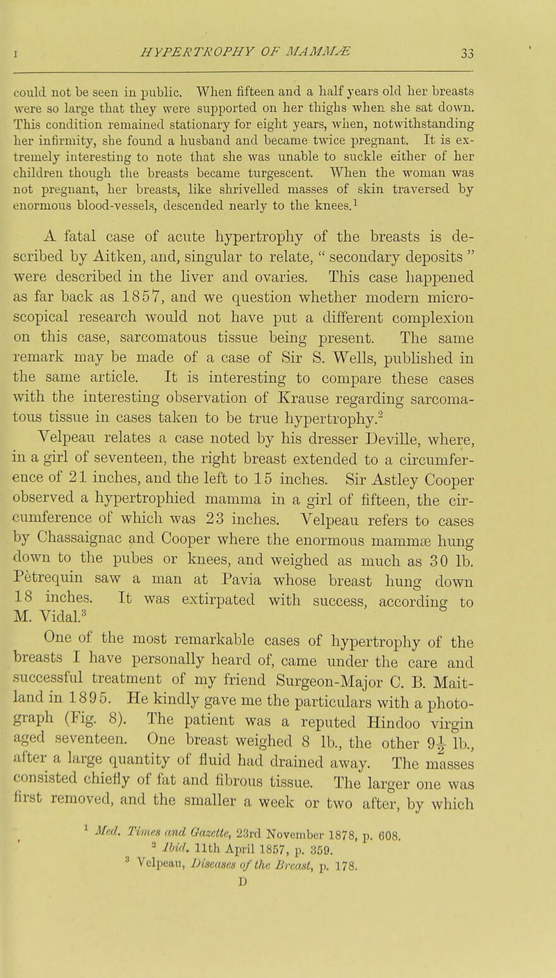 could not be seen in public. When fifteen and a half years old her breasts were so large that they were supported on her thighs when she sat down. This condition remained stationary for eight years, when, notwithstanding her infirmity, she found a husband and became twice pregnant. It is ex- tremely interesting to note that she was unable to suckle either of her children though the breasts became turgescent. When the woman was not pregnant, her breasts, like shrivelled masses of skin traversed by enormous blood-vessels, descended nearly to the knees.^ A fatal case of acute hypertrophy of the breasts is de- scribed by Aitken, and, singular to relate,  secondary deposits  were described in the liver and ovaries. This case happened as far back as 1857, and we question whether modern micro- scopical research would not have put a different complexion on this case, sarcomatous tissue being present. The same remark may be made of a case of Sir S. Wells, published in the same article. It is interesting to compare these cases with the interesting observation of Krause regarding sarcoma- tous tissue in cases taken to be true hypertrophy.^ Velpeau relates a case noted by his dresser Deville, where, in a girl of seventeen, the right breast extended to a circumfer- ence of 21 inches, and the left to 15 inches. Sir Astley Cooper observed a hypertrophied mamma in a girl of fifteen, the cir- cumference of which was 23 inches. Velpeau refers to cases by Chassaignac and Cooper where the enormous mammse hung down to the pubes or knees, and weighed as much as 30 lb. Petrequin saw a man at Pavia whose breast hung down 18 inches. It was extirpated with success, according to M. Vidal.3 One of the most remarkable cases of hypertrophy of the breasts I have personally heard of, came under the care and successful treatment of my friend Surgeon-Major C. B. Mait- land in 189 5. He kindly gave me the particulars with a photo- graph (Fig. 8). The patient was a reputed Hindoo virgin aged seventeen. One breast weighed 8 lb., the other 01 lb., after a large quantity of fluid had drained away. The masses consisted chiefly of fat and fibrous tissue. The larger one was first removed, and the smaller a week or two after, by which ^ Med. Times and Gazette, 23rd November 1878, p. 608. ^ Ibi/l. nth April 1857, p. 359.  Velpeau, Diseases of the Breast, p. 178. D