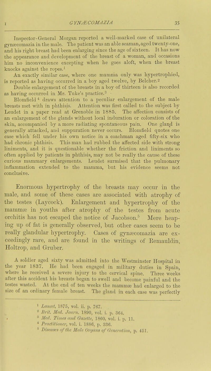 Inspector-General Morgan reported a well-marked case of unilateral gynecomazia in the male. The patient was an able seaman, aged twenty-one, and his right breast had been enlarging since the age of sixteen. It has now the appearance and development of the breast of a woman, and occasions him no inconvenience excejjting when he goes aloft, when the breast knocks against the ropes. ^ An exactly similar case, where one mamnia only was hypertrophied, is reported as having occurred in a boy aged twelve, by Belcher.2 Double enlargement of the breasts in a boy of thirteen is also recorded as having occurred in Mr. Tuke's practice.^ Blomfield ^ draws attention to a peculiar enlargement of the male breasts met with in phthisis. Attention was first called to the subject by Leudet in a paper read at Grenoble in 1885. The affection consists of an enlargement of the glands without local induration or coloration of the skin, accompanied by a more radiating spontaneous pain. One gland is generally attacked, and suppuration never occurs. Blomfield quotes one case which fell under his own notice in a coachman aged fifty-six who had chronic phthisis. This man had rubbed the affected side with strong liniments, and it is questionable whether the friction and liniments so often aj)p]ied by patients in phthisis, may not be really the cause of these curious mammary enlargements. Leudet surmised that the pulmonary inflammation extended to the mamma, but his evidence seems not conclusive. Enormous hypertrophy of the breasts may occur in the male, and some of these cases are associated with atrophy of the testes (Laycock). Enlargement and hypertrophy of the mammte in youths after atrophy of the testes from acute orchitis has not escaped the notice of Jacobson.^ Mere heap- ing up of fat is generally observed, but other cases seem to be really glandular hypertrophy. Cases of gynsecomazia are ex- ceedingly rare, and are found in the writings of Eemauldin, Holtrop, and Gruber. A soldier aged sixty was admitted into the Westminster Hospital in the year 1837. He had been engaged in military duties in Spain, where he received a severe injury to the cervical spine. Three weeks after this accident his breasts began to swell and become painful and the testes wasted. At the end of ten weeks the mammaj had enlarged to the size of an ordinary female breast. The gland in each case was perfectly ^ Lancet, 1875, vol. ii. p. 767. * Brit. Med. Jaurn. 1890, vol. i. j). 36-1. •■' i\M. Times and Oazetle, 1860, vol. i. p. 11. •* Practitioner, vol. i. 1886, p. 336.  Diseases nf the Male Orr/ans of (,'cneration, p. 451.